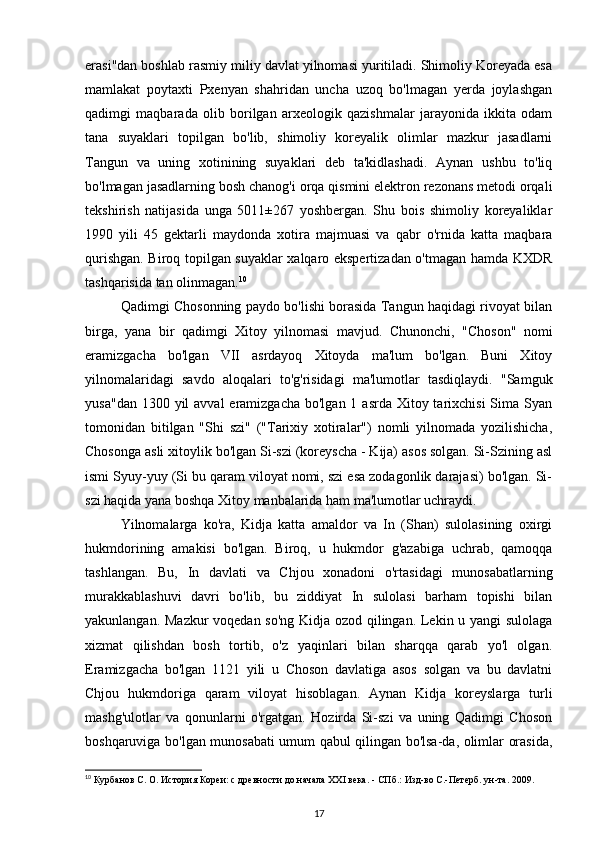 erasi"dan boshlab rasmiy miliy davlat yilnomasi yuritiladi. Shimoliy Koreyada esa
mamlakat   poytaxti   Pxenyan   shahridan   uncha   uzoq   bo'lmagan   yerda   joylashgan
qadimgi   maqbarada   olib   borilgan   arxeologik   qazishmalar   jarayonida   ikkita   odam
tana   suyaklari   topilgan   bo'lib,   shimoliy   koreyalik   olimlar   mazkur   jasadlarni
Tangun   va   uning   xotinining   suyaklari   deb   ta'kidlashadi.   Aynan   ushbu   to'liq
bo'lmagan jasadlarning bosh chanog'i orqa qismini elektron rezonans metodi orqali
tekshirish   natijasida   unga   5011±267   yoshbergan.   Shu   bois   shimoliy   koreyaliklar
1990   yili   45   gektarli   maydonda   xotira   majmuasi   va   qabr   o'rnida   katta   maqbara
qurishgan. Biroq topilgan suyaklar xalqaro ekspertizadan o'tmagan hamda KXDR
tashqarisida tan olinmagan. 10
Qadimgi Chosonning paydo bo'lishi borasida Tangun haqidagi rivoyat bilan
birga,   yana   bir   qadimgi   Xitoy   yilnomasi   mavjud.   Chunonchi,   "Choson"   nomi
eramizgacha   bo'lgan   VII   asrdayoq   Xitoyda   ma'lum   bo'lgan.   Buni   Xitoy
yilnomalaridagi   savdo   aloqalari   to'g'risidagi   ma'lumotlar   tasdiqlaydi.   "Samguk
yusa"dan  1300 yil  avval  eramizgacha bo'lgan  1 asrda Xitoy tarixchisi  Sima Syan
tomonidan   bitilgan   "Shi   szi"   ("Tarixiy   xotiralar")   nomli   yilnomada   yozilishicha,
Chosonga asli xitoylik bo'lgan Si-szi (koreyscha - Kija) asos solgan. Si-Szining asl
ismi Syuy-yuy (Si bu qaram viloyat nomi, szi esa zodagonlik darajasi) bo'lgan. Si-
szi haqida yana boshqa Xitoy manbalarida ham ma'lumotlar uchraydi.
Yilnomalarga   ko'ra,   Kidja   katta   amaldor   va   In   (Shan)   sulolasining   oxirgi
hukmdorining   amakisi   bo'lgan.   Biroq,   u   hukmdor   g'azabiga   uchrab,   qamoqqa
tashlangan.   Bu,   In   davlati   va   Chjou   xonadoni   o'rtasidagi   munosabatlarning
murakkablashuvi   davri   bo'lib,   bu   ziddiyat   In   sulolasi   barham   topishi   bilan
yakunlangan. Mazkur voqedan so'ng Kidja ozod qilingan. Lekin u yangi sulolaga
xizmat   qilishdan   bosh   tortib,   o'z   yaqinlari   bilan   sharqqa   qarab   yo'l   olgan.
Eramizgacha   bo'lgan   1121   yili   u   Choson   davlatiga   asos   solgan   va   bu   davlatni
Chjou   hukmdoriga   qaram   viloyat   hisoblagan.   Aynan   Kidja   koreyslarga   turli
mashg'ulotlar   va   qonunlarni   o'rgatgan.   Hozirda   Si-szi   va   uning   Qadimgi   Choson
boshqaruviga bo'lgan munosabati umum qabul qilingan bo'lsa-da, olimlar orasida,
10
 Курбанов С. О. История Кореи: с древности до начала XXI века. - СПб.: Изд-во С.-Петерб. ун-та. 2009.
17 