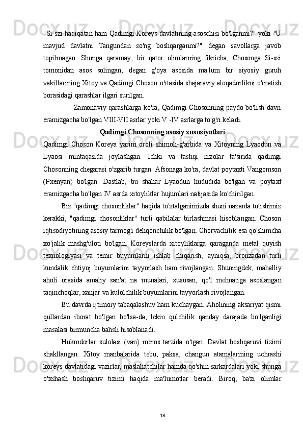 "Si-szi haqiqatan ham Qadimgi Koreys davlatining asoschisi bo'lganmi?" yoki "U
mavjud   davlatni   Tangundan   so'ng   boshqarganmi?"   degan   savollarga   javob
topilmagan.   Shunga   qaramay,   bir   qator   olimlarning   fikricha,   Chosonga   Si-szi
tomonidan   asos   solingan,   degan   g'oya   asosida   ma'lum   bir   siyosiy   guruh
vakillarining Xitoy va Qadimgi Choson o'rtasida shajaraviy aloqadorlikni o'rnatish
borasidagi qarashlar ilgari surilgan.
Zamonaviy qarashlarga ko'ra, Qadimgi Chosonning paydo bo'lish davri
eramizgacha bo'lgan VIII-VII asrlar yoki V -IV asrlarga to'g'ri keladi.
Qadimgi Chosonning asosiy xususiyatlari
Qadimgi   Choson   Koreya   yarim   oroli   shimoli-g'arbida   va   Xitoyning   Lyaodun   va
Lyaosi   mintaqasida   joylashgan.   Ichki   va   tashqi   nizolar   ta'sirida   qadimgi
Chosonning chegarasi o'zgarib turgan. Afsonaga ko'ra, davlat poytaxti Vangomson
(Pxenyan)   bo'lgan.   Dastlab,   bu   shahar   Lyaodun   hududida   bo'lgan   va   poytaxt
eramizgacha bo'lgan IV asrda xitoyliklar hujumlari natijasida ko'chirilgan.
Biz "qadimgi chosonliklar" haqida to'xtalganimizda shuni nazarda tutishimiz
kerakki,   "qadimgi   chosonliklar"   turli   qabilalar   birlashmasi   hisoblangan.   Choson
iqtisodiyotining asosiy tarmog'i dehqonchilik bo'lgan. Chorvachilik esa qo'shimcha
xo'jalik   mashg'uloti   bo'lgan.   Koreyslarda   xitoyliklarga   qaraganda   metal   quyish
texnologiyasi   va   temir   buyumlarni   ishlab   chiqarish,   ayniqsa,   bronzadan   turli
kundalik   ehtiyoj   buyumlarini   tayyorlash   ham   rivojlangan.   Shuningdek,   mahalliy
aholi   orasida   amaliy   san'at   na   munalari,   xususan,   qo'l   mehnatiga   asoslangan
taqinchoqlar, xanjar va kulolchilik buyumlarini tayyorlash rivojlangan.
Bu davrda ijtimoiy tabaqalashuv ham kuchaygan. Aholining aksariyat qismi
qullardan   iborat   bo'lgan   bo'lsa-da,   lekin   qulchilik   qanday   darajada   bo'lganligi
masalasi birmuncha bahsli hisoblanadi.
Hukmdorlar   sulolasi   (van)   meros   tarzida   o'tgan.   Davlat   boshqaruvi   tizimi
shakllangan.   Xitoy   manbalarida   tebu,   paksa,   changun   atamalarining   uchrashi
koreys davlatidagi vazirlar, maslahatchilar hamda qo'shin sarkardalari yoki shunga
o'xshash   boshqaruv   tizimi   haqida   ma'lumotlar   beradi.   Biroq,   ba'zi   olimlar
18