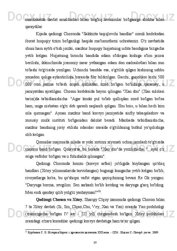 mamlakatda   davlat   amaldorlari   bilan   bog'liq   lavozimlar   bo'lganiga   shubha   bilan
qaraydilar.
Kijada   qadimgi   Chosonda   "Sakkizta   taqiqlovchi   bandlar"   nomli   kodeksdan
iborat   huquqiy   tizim   bo'lganligi   haqida   ma'lumotlarni   uchratamiz.   O'z   navbatida
shuni ham aytib o'tish joizki, mazkur huquqiy hujjatning uchta bandigina bizgacha
yetib   kelgan.   Hujjatning   birinchi   bandida   odam   o'ldirgan   kishiga   o'lim   jazosi
berilishi,   ikkinchisida  jismoniy  zarar  yetkazgan   odam   don  mahsulotlari   bilan  xun
to'lashi   to'g'risida   yozilgan.   Uchinchi   bandda   esa,   o'g'rilik   qilgan   kishining   ushbu
xonadon quliga aylantirilishi borasida fikr bildirilgan. Garchi, gunohkor kishi 500
000   von   jarima   to'lash   orqali   qullikdan   ozod   bo'lgan   bo'lishiga   qaramay,   u
jamiyatdan ajratilgan.  Choson  kodeksida  bayon  qilingan "Xan  shu"   (Xan  sulolasi
tarixi)da   ta'kidlanishicha:   "Agar   kimki   pul   to'lab   qulliqdan   ozod   bo'lgan   bo'lsa
ham, unga nisbatan o'g'ri deb qarash saqlanib qolgan. Shu bois, u bilan hech kim
oila   qurmagan".   Aynan   mazkur   band   koreys   jamiyatida   sinfiy   tabaqalashuv   va
xususiy   mulk   instituti   bo'lganidan   dalolat   beradi.   Manbada   ta'kidlanishicha,
mazkur   bandning   joriy   etilishi   odamlar   orasida   o'g'rilikning   butkul   yo'qolishiga
olib kelgan. 
Qonunlar majmuida oilada er yoki xotinni xiyonati uchun jazolash to'g'risida
maxsus band bo'lgan. Qolaversa, bu borada "Xan shu"da yozilishicha, "...ayol o'z
eriga vafodor bo'lgan va u fohishalik qilmagan".
Qadimgi   Chosonda   konxu   (koreys   arfasi)   jo'rligida   kuylangan   qo'shiq
bandlari (Xitoy yilnomalarida tasvirlangan) bugungi kungacha yetib kelgan bo'lib,
rivoyatlarga   ko'ra,   bu   qo'shiqni   vafot   etgan   qayiqchining   bevasi   Re   Ok   yozgan:
"Daryoga   borma,   sevgilim.   Sen   sarkash   bo'lib   ketding   va   daryoga   g'arq   bo'lding.
Men endi qanday qilib yolg'iz yashayman?" 11
.
Qadimgi Choson va Xitoy.   Sharqiy Chjoy zamonida qadimgi Cho son bilan
7 ta Xitoy davlati (Si, Sin, Chjao,Chu, Vey, Xan va Yan) orasida Yan podsholigi
(eramizgacha   bo'lgan   IV   asr   -   222   yil)   chegaradosh   bo'lgan.   Xitoy   podsholari
orasidagi o'zaro kurashlar qadimgi koreys davlatiga ham ta'sir qilgan.
11
 Курбанов С. О. История Кореи: с древности до начала XXI века. - СПб.: Изд-во С.-Петерб. ун-та. 2009.
19