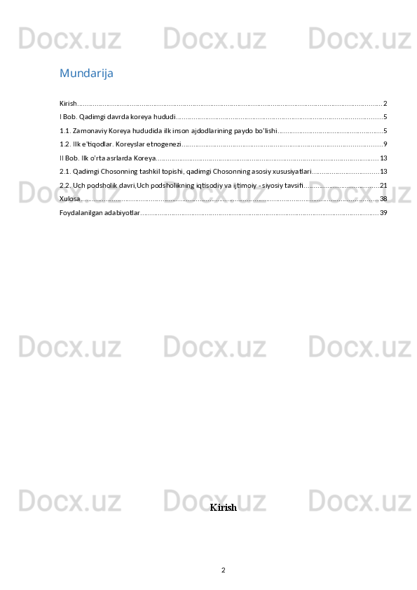 Mundarija
Kirish ............................................................................................................................................................ 2
I Bob. Qadimgi davrda koreya hududi ......................................................................................................... 5
1.1. Zamonaviy Koreya hududida ilk inson ajdodlarining paydo bo'lishi ...................................................... 5
1.2. Ilk e'tiqodlar. Koreyslar etnogenezi ...................................................................................................... 9
II Bob. Ilk o’rta asrlarda Koreya .................................................................................................................. 13
2.1. Qadimgi Chosonning tashkil topishi, qadimgi Chosonning asosiy xususiyatlari .................................. 13
2.2. Uch podsholik davri,Uch podsholikning iqtisodiy va ijtimoiy - siyosiy tavsifi ...................................... 21
Xulosa ........................................................................................................................................................ 38
Foydalanilgan adabiyotlar .......................................................................................................................... 39
Kirish
2 