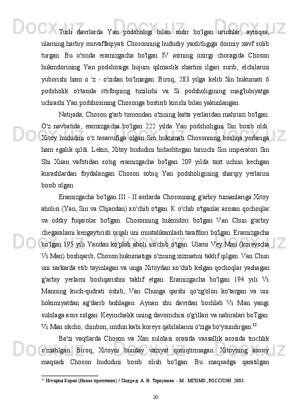 Turli   davrlarda   Yan   podsholigi   bilan   sodir   bo'lgan   urushlar,   ayniqsa,
ularning harbiy muvaffaqiyati Chosonning hududiy yaxlitligiga doimiy xavf solib
turgan.   Bu   o'rinda   eramizgacha   bo'lgan   IV   asrning   oxirgi   choragida   Choson
hukmdorining   Yan   podshosiga   hujum   qilmaslik   shartini   ilgari   surib,   elchilarini
yuborishi   ham   o   'z   -   o'zidan   bo'lmagan.   Biroq,   283   yilga   kelib   Sin   hukumati   6
podsholik   o'rtasida   ittifoqning   tuzilishi   va   Si   podsholigining   mag'lubiyatga
uchrashi Yan podshosining Chosonga bostirib kirishi bilan yakunlangan. 
Natijada, Choson g'arb tomondan o'zining katta yerlaridan mahrum bo'lgan.
O'z   navbatida,   eramizgacha   bo'lgan   222   yilda   Yan   podsholigini   Sin   bosib   oldi.
Xitoy   hududini   o'z   tasarrufiga   olgan   Sin   hukumati   Chosonning   boshqa   yerlariga
ham   egalik   qildi.   Lekin,   Xitoy   hududini   birlashtirgan   birinchi   Sin   imperatori   Sin
Shi   Xuan   vafotidan   so'ng   eramizgacha   bo'lgan   209   yilda   taxt   uchun   kechgan
kurashlardan   foydalangan   Choson   sobiq   Yan   podsholigining   sharqiy   yerlarini
bosib olgan.
Eramizgacha bo'lgan III - II asrlarda Chosonning g'arbiy tumanlariga Xitoy
aholisi (Yan, Sin va Chjaodan)   ко 'chib o'tgan.  К   о 'chib o'tganlar asosan qochoqlar
va   oddiy   fuqarolar   bo'lgan.   Chosonning   hukmdori   bo'lgan   Van   Chun   g'arbiy
chegaralarni kengaytirish orqali uni mustahkamlash tarafdori bo'lgan. Eramizgacha
bo'lgan 195 yili Yandan ko'plab aholi   ко 'chib o'tgan. Ularni Vey Man (koreyscha
Vi Man) boshqarib, Choson hukumatiga o'zining xizmatini taklif qilgan. Van Chun
uni sarkarda etib tayinlagan va unga Xitoydan   ко 'chib kelgan qochoqlar yashagan
g'arbiy   yerlarni   boshqarishni   taklif   etgan.   Eramizgacha   bo'lgan   194   yili   Vi
Manning   kuch-qudrati   oshib,   Van   Chunga   qarshi   qo'zg'olon   ko'targan   va   uni
hokimiyatdan   ag'darib   tashlagan.   Aynan   shu   davrdan   boshlab   Vi   Man   yangi
sulolaga asos solgan. Keyinchalik uning davomchisi o'g'illari va nabiralari boTgan.
Vi Man  okcho, chinbon, imdun  kabi koreys qabilalarini o'ziga bo'ysundirgan. 12
Ba'zi   vaqtlarda   Choson   va   Xan   sulolasi   orasida   vassallik   asosida   tinchlik
o'matilgan.   Biroq,   Xitoyni   bunday   vaziyat   qoniqtirmagan.   Xitoyning   asosiy
maqsadi   Choson   hududini   bosib   olish   bo'lgan.   Bu   maqsadga   qaratilgan
12
 История Кореи (Новое прочтение) / Под ред. А. В. Торкунова. - М.: МГИМО, РОССПЭН. 2003.
20 