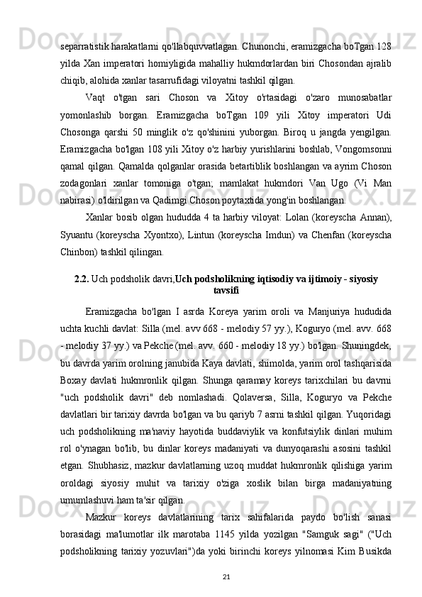 separratistik harakatlarni qo'llabquvvatlagan. Chunonchi, eramizgacha boTgan 128
yilda Xan imperatori homiyligida mahalliy hukmdorlardan biri Chosondan ajralib
chiqib, alohida xanlar tasarrufidagi viloyatni tashkil qilgan. 
Vaqt   o'tgan   sari   Choson   va   Xitoy   o'rtasidagi   o'zaro   munosabatlar
yomonlashib   borgan.   Eramizgacha   boTgan   109   yili   Xitoy   imperatori   Udi
Chosonga   qarshi   50   minglik   o'z   qo'shinini   yuborgan.   Biroq   u   jangda   yengilgan.
Eramizgacha bo'lgan 108 yili Xitoy o'z harbiy yurishlarini boshlab, Vongomsonni
qamal qilgan. Qamalda qolganlar orasida betartiblik boshlangan va ayrim Choson
zodagonlari   xanlar   tomoniga   o'tgan;   mamlakat   hukmdori   Van   Ugo   (Vi   Man
nabirasi) o'ldirilgan va Qadimgi Choson poytaxtida yong'in boshlangan.
Xanlar  bosib olgan hududda 4 ta harbiy viloyat:  Lolan  (koreyscha   Annan),
Syuantu   (koreyscha   Xyontxo),   Lintun   (koreyscha   Imdun)   va   Chenfan   (koreyscha
Chinbon)  tashkil qilingan.
2.2.  Uch podsholik davri, Uch podsholikning iqtisodiy va ijtimoiy - siyosiy
tavsifi
Eramizgacha   bo'lgan   I   asrda   Koreya   yarim   oroli   va   Manjuriya   hududida
uchta kuchli davlat: Silla (mel. avv 668 - melodiy 57 yy.), Koguryo (mel. avv. 668
- melodiy 37 yy.) va Pekche (mel. avv. 660 - melodiy 18 yy.) bo'lgan. Shuningdek,
bu davrda yarim orolning janubida Kaya davlati, shimolda, yarim orol tashqarisida
Boxay   davlati   hukmronlik   qilgan.   Shunga   qaramay   koreys   tarixchilari   bu   davrni
"uch   podsholik   davri''   deb   nomlashadi.   Qolaversa,   Silla,   Koguryo   va   Pekche
davlatlari bir tarixiy davrda bo'lgan va bu qariyb 7 asrni tashkil qilgan. Yuqoridagi
uch   podsholikning   ma'naviy   hayotida   buddaviylik   va   konfutsiylik   dinlari   muhim
rol   o'ynagan   bo'lib,   bu   dinlar   koreys   madaniyati   va   dunyoqarashi   asosini   tashkil
etgan.   Shubhasiz,   mazkur   davlatlarning   uzoq   muddat   hukmronlik   qilishiga   yarim
oroldagi   siyosiy   muhit   va   tarixiy   o'ziga   xoslik   bilan   birga   madaniyatning
umumlashuvi ham ta'sir qilgan.
Mazkur   koreys   davlatlarining   tarix   sahifalarida   paydo   bo'lish   sanasi
borasidagi   ma'lumotlar   ilk   marotaba   1145   yilda   yozilgan   "Samguk   sagi"   ("Uch
podsholikning   tarixiy   yozuvlari")da   yoki   birinchi   koreys   yilnomasi   Kim   Busikda
21 