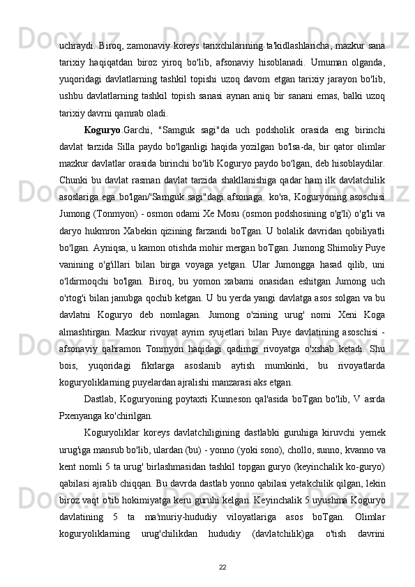 uchraydi. Biroq, zamonaviy koreys tarixchilarining ta'kidlashlaricha, mazkur sana
tarixiy   haqiqatdan   biroz   yiroq   bo'lib,   afsonaviy   hisoblanadi.   Umuman   olganda,
yuqoridagi   davlatlarning   tashkil   topishi   uzoq   davom   etgan   tarixiy   jarayon   bo'lib,
ushbu   davlatlarning   tashkil   topish   sanasi   aynan   aniq   bir   sanani   emas,   balki   uzoq
tarixiy davrni qamrab oladi.
Koguryo . Garchi,   "Samguk   sagi"da   uch   podsholik   orasida   eng   birinchi
davlat   tarzida   Silla   paydo   bo'lganligi   haqida   yozilgan   bo'lsa-da,   bir   qator   olimlar
mazkur davlatlar orasida birinchi bo'lib Koguryo paydo bo'lgan, deb hisoblaydilar.
Chunki  bu davlat  rasman  davlat  tarzida  shakllanishiga  qadar  ham  ilk davlatchilik
asoslariga   ega   bo'lgan/'Samguk   sagi"dagi   afsonaga     ko'ra,   Koguryoning   asoschisi
Jumong (Tonmyon) - osmon odami Xe Mosu (osmon podshosining o'g'li) o'g'li va
daryo hukmron Xabekin qizining farzandi  boTgan.  U bolalik davridan qobiliyatli
bo'lgan. Ayniqsa, u kamon otishda mohir mergan boTgan. Jumong Shimoliy Puye
vanining   o'g'illari   bilan   birga   voyaga   yetgan.   Ular   Jumongga   hasad   qilib,   uni
o'ldirmoqchi   bo'lgan.   Biroq,   bu   yomon   xabarni   onasidan   eshitgan   Jumong   uch
o'rtog'i bilan janubga qochib ketgan. U bu yerda yangi davlatga asos solgan va bu
davlatni   Koguryo   deb   nomlagan.   Jumong   o'zining   urug'   nomi   Xeni   Koga
almashtirgan.   Mazkur   rivoyat   ayrim   syujetlari   bilan   Puye   davlatining   asoschisi   -
afsonaviy   qahramon   Tonmyon   haqidagi   qadimgi   rivoyatga   o'xshab   ketadi.   Shu
bois,   yuqoridagi   fikrlarga   asoslanib   aytish   mumkinki,   bu   rivoyatlarda
koguryoliklarning puyelardan ajralishi manzarasi aks etgan.
Dastlab,   Koguryoning   poytaxti   Kunneson   qal'asida   boTgan   bo'lib,   V   asrda
Pxenyanga ko'chirilgan.
Koguryoliklar   koreys   davlatchiligining   dastlabki   guruhiga   kiruvchi   yemek
urug'iga mansub bo'lib, ulardan  (bu) - yonno  (yoki  sono), chollo, sunno, kvanno  va
kent   nomli 5 ta urug' birlashmasidan tashkil topgan guryo (keyinchalik ko-guryo)
qabilasi ajralib chiqqan. Bu davrda dastlab  yonno  qabilasi yetakchilik qilgan, lekin
biroz vaqt o'tib hokimiyatga   keru  guruhi kelgan. Keyinchalik 5 uyushma Koguryo
davlatining   5   ta   ma'muriy-hududiy   viloyatlariga   asos   boTgan.   Olimlar
koguryoliklarning   urug'chilikdan   hududiy   (davlatchilik)ga   o'tish   davrini
22