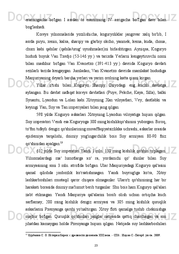 eramizgacha   bo'lgan   I   asrdan   to   eramizning   IV   asrigacha   boTgan   davr   bilan
bog'lashadi.
Koreys   yilnomalarida   yozilishicha,   koguryoliklar   jangovar   xalq   bo'lib,   I
asrda   piryu,   xenin,   kalsa,   sharqiy   va   g'arbiy   okcho,   yanmek,   kema,   kuda,   chona,
chum   kabi   qabilar   (qabila/urug'   uyushmalari)ni   birlashtirgan.   Ayniqsa,   Koguryo
hududi   buyuk   Van   Txedjo   (53-146   yy.)   va   tarixda   Yerlarni   kengaytiruvchi   nomi
bilan   mashhur   bo'lgan   Van   Kvanetxo   (391-413   yy.)   davrida   Koguryo   davlati
sezilarli   tarzda   kengaygan.   Jumladan,   Van   Kvanetxo   davrida   mamlakat   hududiga
Manjuriyaning deyarli barcha yerlari va yarim orolning katta qismi kirgan.
Yillar   o'tishi   bilan   Koguryo   Sharqiy   Osiyodagi   eng   kuchli   davlatga
aylangan.   Bu   davlat   nafaqat   koreys   davlatlari   (Puye,   Pekche,   Kaya,   Silla),   balki
Syuantu,   Lyaodun   va   Lolan   kabi   Xitoyning   Xan   viloyatlari,   Vey,   dastlabki   va
keyingi Yan, Suy va Tan imperiyalari bilan jang qilgan.
598   yilda   Koguryo   askarlari   Xitoyning   Lyaodun   viloyatiga   hujum   qilgan.
Suy imperatori Vendi esa Koguryoga 300 ming kishilikqo'shinini yuborgan. Biroq,
to'fon tufayli dengiz qo'shinlarining muvaffaqiyatsizlikka uchrashi, askarlar orasida
epidemiya   tarqalishi,   doimiy   yog'ingarchilik   bois   Suy   armiyasi   80-90   foiz
qo'shinidan ajralgan. 13
612 yilda Suy imperatori Yandi 1 mln. 130 ming kishilik qo'shin to'plagan.
Yilnomalardagi   ma'   lumotlarga   ко '   ra,   yordamchi   qo'   shinlar   bilan   Suy
armiyasining   soni   3   mln.   atrofida   bo'lgan.   Ular   Manjuriyadagi   Koguryo   qal'asini
qamal   qilishda   jonbozlik   ko'rsatishmagan.   Yandi   buyrug'iga   ko'ra,   Xitoy
lashkarboshilari   mustaqil   qaror   chiqara   olmaganlar.   Ularo'z   qo'shinining   har   bir
harakati borasida doimiy ma'lumot berib turganlar. Shu bois ham Koguryo qal'alari
zabt   etilmagan.   Yandi   Manjuriya   qal'alarini   bosib   olish   uchun   ortiqcha   kuch
sarflamay,   200   ming   kishilik   dengiz   armiyasi   va   305   ming   kishilik   quruqlik
askarlarini  Pxenyanga qarshi  yo'naltirgan. Xitoy floti  qamalga  tushib chekinishga
majbur   bo'lgan.   Quruqlik   qo'shinlari   janglar   natijasida   qattiq   charchagan   va   son
jihatdan   kamaygan   holda   Pxenyanga   hujum   qilgan.   Natijada   suy   lashkarboshilari
13
 Курбанов С. О. История Кореи: с древности до начала XXI века. - СПб.: Изд-во С.-Петерб. ун-та. 2009.
23 