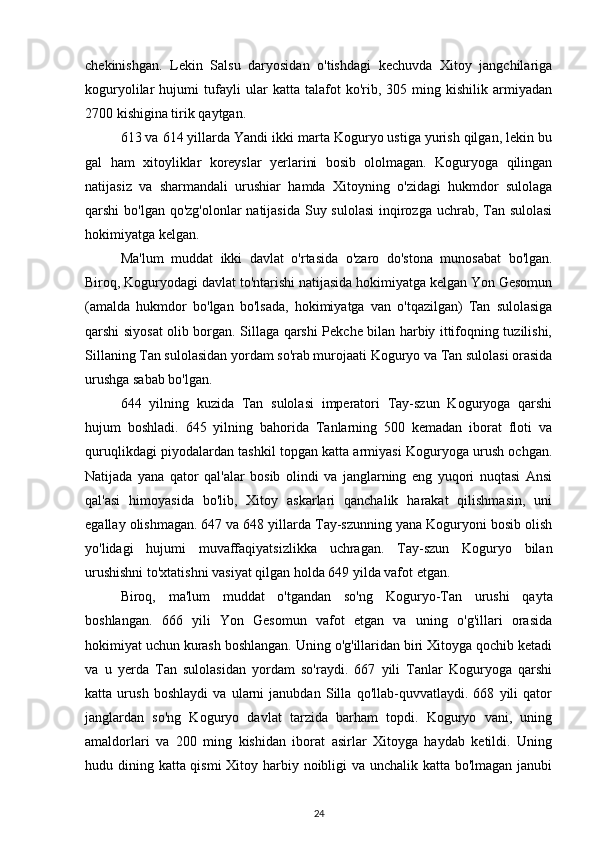 chekinishgan.   Lekin   Salsu   daryosidan   o'tishdagi   kechuvda   Xitoy   jangchilariga
koguryolilar   hujumi   tufayli   ular   katta   talafot   ko'rib,   305   ming   kishilik   armiyadan
2700 kishigina tirik qaytgan.
613 va 614 yillarda Yandi ikki marta Koguryo ustiga yurish qilgan, lekin bu
gal   ham   xitoyliklar   koreyslar   yerlarini   bosib   ololmagan.   Koguryoga   qilingan
natijasiz   va   sharmandali   urushiar   hamda   Xitoyning   o'zidagi   hukmdor   sulolaga
qarshi bo'lgan qo'zg'olonlar  natijasida Suy sulolasi  inqirozga uchrab, Tan sulolasi
hokimiyatga kelgan.
Ma'lum   muddat   ikki   davlat   o'rtasida   o'zaro   do'stona   munosabat   bo'lgan.
Biroq, Koguryodagi davlat to'ntarishi natijasida hokimiyatga kelgan Yon Gesomun
(amalda   hukmdor   bo'lgan   bo'lsada,   hokimiyatga   van   o'tqazilgan)   Tan   sulolasiga
qarshi siyosat olib borgan. Sillaga qarshi Pekche bilan harbiy ittifoqning tuzilishi,
Sillaning Tan sulolasidan yordam so'rab murojaati Koguryo va Tan sulolasi orasida
urushga sabab bo'lgan. 
644   yilning   kuzida   Tan   sulolasi   imperatori   Tay-szun   Koguryoga   qarshi
hujum   boshladi.   645   yilning   bahorida   Tanlarning   500   kemadan   iborat   floti   va
quruqlikdagi piyodalardan tashkil topgan katta armiyasi Koguryoga urush ochgan.
Natijada   yana   qator   qal'alar   bosib   olindi   va   janglarning   eng   yuqori   nuqtasi   Ansi
qal'asi   himoyasida   bo'lib,   Xitoy   askarlari   qanchalik   harakat   qilishmasin,   uni
egallay olishmagan. 647 va 648 yillarda Tay-szunning yana Koguryoni bosib olish
yo'lidagi   hujumi   muvaffaqiyatsizlikka   uchragan.   Tay-szun   Koguryo   bilan
urushishni to'xtatishni vasiyat qilgan holda 649 yilda vafot etgan.
Biroq,   ma'lum   muddat   o'tgandan   so'ng   Koguryo-Tan   urushi   qayta
boshlangan.   666   yili   Yon   Gesomun   vafot   etgan   va   uning   o'g'illari   orasida
hokimiyat uchun kurash boshlangan. Uning o'g'illaridan biri Xitoyga qochib ketadi
va   u   yerda   Tan   sulolasidan   yordam   so'raydi.   667   yili   Tanlar   Koguryoga   qarshi
katta   urush   boshlaydi   va   ularni   janubdan   Silla   qo'llab-quvvatlaydi.   668   yili   qator
janglardan   so'ng   Koguryo   davlat   tarzida   barham   topdi.   Koguryo   vani,   uning
amaldorlari   va   200   ming   kishidan   iborat   asirlar   Xitoyga   haydab   ketildi.   Uning
hudu dining katta qismi  Xitoy harbiy noibligi  va unchalik katta bo'lmagan janubi
24 