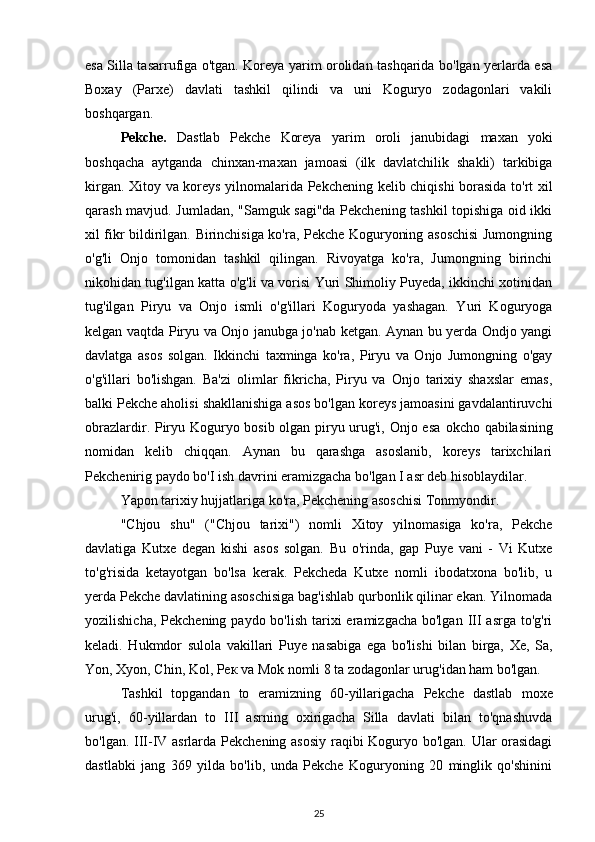 esa Silla tasarrufiga o'tgan. Koreya yarim orolidan tashqarida bo'lgan yerlarda esa
Boxay   (Parxe)   davlati   tashkil   qilindi   va   uni   Koguryo   zodagonlari   vakili
boshqargan.
Pekche.   Dastlab   Pekche   Koreya   yarim   oroli   janubidagi   maxan   yoki
boshqacha   aytganda   chinxan-maxan   jamoasi   (ilk   davlatchilik   shakli)   tarkibiga
kirgan. Xitoy va koreys yilnomalarida Pekchening kelib chiqishi borasida to'rt xil
qarash mavjud. Jumladan, "Samguk sagi"da Pekchening tashkil topishiga oid ikki
xil fikr bildirilgan. Birinchisiga ko'ra, Pekche Koguryoning asoschisi  Jumongning
o'g'li   Onjo   tomonidan   tashkil   qilingan.   Rivoyatga   ko'ra,   Jumongning   birinchi
nikohidan tug'ilgan katta o'g'li va vorisi Yuri Shimoliy Puyeda, ikkinchi xotinidan
tug'ilgan   Piryu   va   Onjo   ismli   o'g'illari   Koguryoda   yashagan.   Yuri   Koguryoga
kelgan vaqtda Piryu va Onjo janubga jo'nab ketgan. Aynan bu yerda Ondjo yangi
davlatga   asos   solgan.   Ikkinchi   taxminga   ko'ra,   Piryu   va   Onjo   Jumongning   o'gay
o'g'illari   bo'lishgan.   Ba'zi   olimlar   fikricha,   Piryu   va   Onjo   tarixiy   shaxslar   emas,
balki Pekche aholisi shakllanishiga asos bo'lgan koreys jamoasini gavdalantiruvchi
obrazlardir. Piryu Koguryo bosib olgan piryu urug'i, Onjo esa   okcho   qabilasining
nomidan   kelib   chiqqan.   Aynan   bu   qarashga   asoslanib,   koreys   tarixchilari
Pekchenirig paydo bo'I ish davrini eramizgacha bo'lgan I asr deb hisoblaydilar.
Yapon tarixiy hujjatlariga ko'ra, Pekchening asoschisi Tonmyondir.
"Chjou   shu"   ("Chjou   tarixi")   nomli   Xitoy   yilnomasiga   ko'ra,   Pekche
davlatiga   Kutxe   degan   kishi   asos   solgan.   Bu   o'rinda,   gap   Puye   vani   -   Vi   Kutxe
to'g'risida   ketayotgan   bo'lsa   kerak.   Pekcheda   Kutxe   nomli   ibodatxona   bo'lib,   u
yerda Pekche davlatining asoschisiga bag'ishlab qurbonlik qilinar ekan. Yilnomada
yozilishicha, Pekchening  paydo bo'lish tarixi  eramizgacha bo'lgan  III asrga  to'g'ri
keladi.   Hukmdor   sulola   vakillari   Puye   nasabiga   ega   bo'lishi   bilan   birga,   Xe,   Sa,
Yon, Xyon, Chin, Kol,  Рек  va Mok nomli 8 ta zodagonlar urug'idan ham bo'lgan.
Tashkil   topgandan   to   eramizning   60-yillarigacha   Pekche   dastlab   moxe
urug'i,   60-yillardan   to   III   asrning   oxirigacha   Silla   davlati   bilan   to'qnashuvda
bo'lgan. III-IV asrlarda Pekchening asosiy  raqibi Koguryo bo'lgan. Ular orasidagi
dastlabki   jang   369   yilda   bo'lib,   unda   Pekche   Koguryoning   20   minglik   qo'shinini
25 