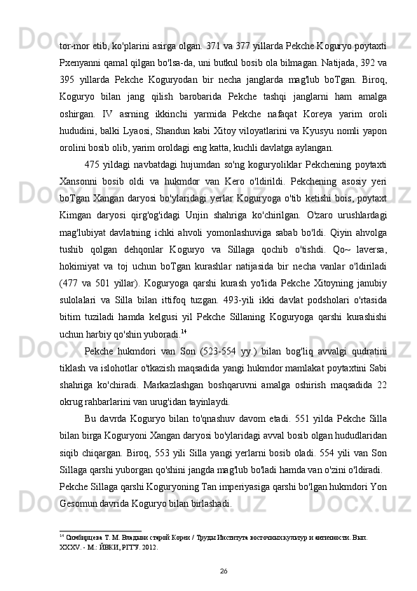 tor-mor etib, ko'plarini asirga olgan. 371 va 377 yillarda Pekche Koguryo poytaxti
Pxenyanni qamal qilgan bo'lsa-da, uni butkul bosib ola bilmagan. Natijada, 392 va
395   yillarda   Pekche   Koguryodan   bir   necha   janglarda   mag'lub   boTgan.   Biroq,
Koguryo   bilan   jang   qilish   barobarida   Pekche   tashqi   janglarni   ham   amalga
oshirgan.   IV   asrning   ikkinchi   yarmida   Pekche   nafaqat   Koreya   yarim   oroli
hududini, balki Lyaosi, Shandun kabi Xitoy viloyatlarini va Kyusyu nomli yapon
orolini bosib olib, yarim oroldagi eng katta, kuchli davlatga aylangan.
475   yildagi   navbatdagi   hujumdan   so'ng   koguryoliklar   Pekchening   poytaxti
Xansonni   bosib   oldi   va   hukmdor   van   Kero   o'ldirildi.   Pekchening   asosiy   yeri
boTgan   Xangan   daryosi   bo'ylaridagi   yerlar   Koguryoga   o'tib   ketishi   bois,   poytaxt
Kimgan   daryosi   qirg'og'idagi   Unjin   shahriga   ko'chirilgan.   O'zaro   urushlardagi
mag'lubiyat   davlatning   ichki   ahvoli   yomonlashuviga   sabab   bo'ldi.   Qiyin   ahvolga
tushib   qolgan   dehqonlar   Koguryo   va   Sillaga   qochib   o'tishdi.   Qo~   laversa,
hokimiyat   va   toj   uchun   boTgan   kurashlar   natijasida   bir   necha   vanlar   o'ldiriladi
(477   va   501   yillar).   Koguryoga   qarshi   kurash   yo'lida   Pekche   Xitoyning   janubiy
sulolalari   va   Silla   bilan   ittifoq   tuzgan.   493-yili   ikki   davlat   podsholari   o'rtasida
bitim   tuziladi   hamda   kelgusi   yil   Pekche   Sillaning   Koguryoga   qarshi   kurashishi
uchun harbiy qo'shin yuboradi. 14
Pekche   hukmdori   van   Son   (523-554   yy.)   bilan   bog'liq   avvalgi   qudratini
tiklash va islohotlar o'tkazish maqsadida yangi hukmdor mamlakat poytaxtini Sabi
shahriga   ko'chiradi.   Markazlashgan   boshqaruvni   amalga   oshirish   maqsadida   22
okrug rahbarlarini van urug'idan tayinlaydi. 
Bu   davrda   Koguryo   bilan   to'qnashuv   davom   etadi.   551   yilda   Pekche   Silla
bilan birga Koguryoni Xangan daryosi bo'ylaridagi avval bosib olgan hududlaridan
siqib chiqargan. Biroq, 553 yili Silla yangi yerlarni bosib oladi. 554 yili  van Son
Sillaga qarshi yuborgan qo'shini jangda mag'lub bo'ladi hamda van o'zini o'ldiradi.
Pekche Sillaga qarshi Koguryoning Tan imperiyasiga qarshi bo'lgan hukmdori Yon
Gesomun davrida Koguryo bilan birlashadi.
14
 Симбирцева Т. М. Владыки старой Кореи / Труды Института восточных культур и античности. Вып. 
XXXV. - М.: ЙВКИ, РГГУ. 2012.
26 