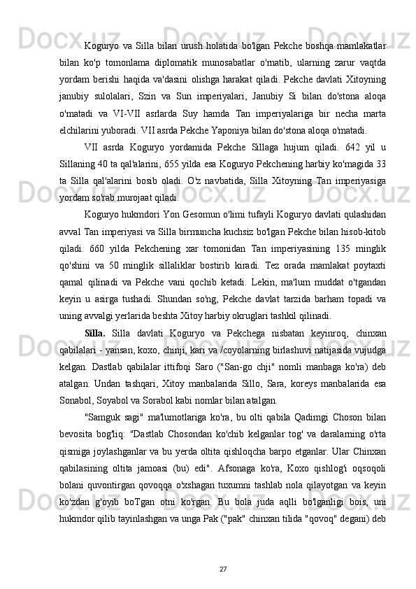 Koguryo   va   Silla   bilan   urush   holatida   bo'lgan   Pekche   boshqa   mamlakatlar
bilan   ko'p   tomonlama   diplomatik   munosabatlar   o'rnatib,   ularning   zarur   vaqtda
yordam   berishi   haqida   va'dasini   olishga   harakat   qiladi.   Pekche   davlati   Xitoyning
janubiy   sulolalari,   Szin   va   Sun   imperiyalari,   Janubiy   Si   bilan   do'stona   aloqa
o'matadi   va   VI-VII   asrlarda   Suy   hamda   Tan   imperiyalariga   bir   necha   marta
elchilarini yuboradi. VII asrda Pekche Yaponiya bilan do'stona aloqa o'matadi.
VII   asrda   Koguryo   yordamida   Pekche   Sillaga   hujum   qiladi.   642   yil   u
Sillaning 40 ta qal'alarini, 655 yilda esa Koguryo Pekchening harbiy ko'magida 33
ta   Silla   qal'alarini   bosib   oladi.   O'z   navbatida,   Silla   Xitoyning   Tan   imperiyasiga
yordam so'rab murojaat qiladi.
Koguryo hukmdori Yon Gesomun o'limi tufayli Koguryo davlati qulashidan
avval Tan imperiyasi va Silla birmuncha kuchsiz bo'lgan Pekche bilan hisob-kitob
qiladi.   660   yilda   Pekchening   xar   tomonidan   Tan   imperiyasining   135   minglik
qo'shini   va   50   minglik   sillaliklar   bostirib   kiradi.   Tez   orada   mamlakat   poytaxti
qamal   qilinadi   va   Pekche   vani   qochib   ketadi.   Lekin,   ma'lum   muddat   o'tgandan
keyin   u   asirga   tushadi.   Shundan   so'ng,   Pekche   davlat   tarzida   barham   topadi   va
uning avvalgi yerlarida beshta Xitoy harbiy okruglari tashkil qilinadi. 
Silla.   Silla   davlati   Koguryo   va   Pekchega   nisbatan   keyinroq,   chinxan
qabilalari -  yansan, koxo, chinji, kari  va /coyolarning birlashuvi natijasida vujudga
kelgan.   Dastlab   qabilalar   ittifoqi   Saro   ("San-go   chji"   nomli   manbaga   ko'ra)   deb
atalgan.   Undan   tashqari,   Xitoy   manbalarida   Sillo,   Sara,   koreys   manbalarida   esa
Sonabol, Soyabol va Sorabol kabi nomlar bilan atalgan.
"Samguk   sagi"   ma'lumotlariga   ko'ra,   bu   olti   qabila   Qadimgi   Choson   bilan
bevosita   bog'liq:   "Dastlab   Chosondan   ko'chib   kelganlar   tog'   va   daralarning   o'rta
qismiga joylashganlar  va bu yerda oltita qishloqcha barpo etganlar. Ular Chinxan
qabilasining   oltita   jamoasi   (bu)   edi".   Afsonaga   ko'ra,   Koxo   qishlog'i   oqsoqoli
bolani   quvontirgan   qovoqqa   o'xshagan   tuxumni   tashlab   nola   qilayotgan   va   keyin
ko'zdan   g'oyib   boTgan   otni   ko'rgan.   Bu   bola   juda   aqlli   bo'lganligi   bois,   uni
hukmdor qilib tayinlashgan va unga Pak ("pak" chinxan tilida "qovoq" degani) deb
27