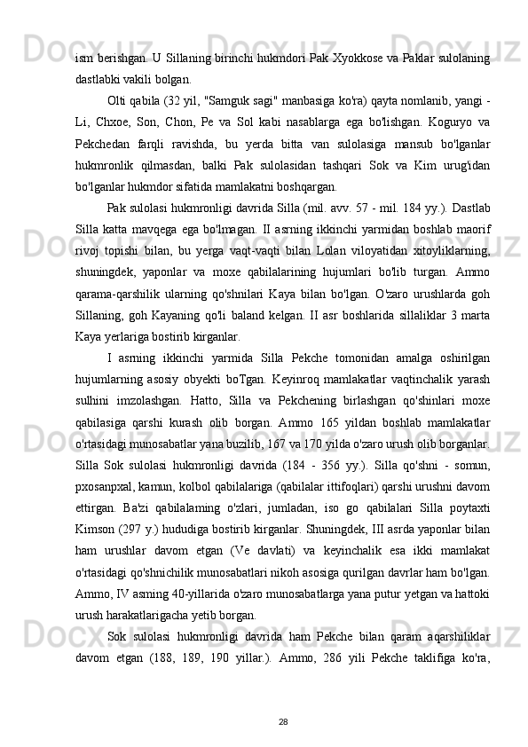 ism berishgan. U Sillaning birinchi hukmdori Pak Xyokkose va Paklar sulolaning
dastlabki vakili bolgan.
Olti qabila (32 yil, "Samguk sagi" manbasiga ko'ra) qayta nomlanib, yangi -
Li,   Chxoe,   Son,   Chon,   Pe   va   Sol   kabi   nasablarga   ega   bo'lishgan.   Koguryo   va
Pekchedan   farqli   ravishda,   bu   yerda   bitta   van   sulolasiga   mansub   bo'lganlar
hukmronlik   qilmasdan,   balki   Pak   sulolasidan   tashqari   Sok   va   Kim   urug'idan
bo'lganlar hukmdor sifatida mamlakatni boshqargan.
Pak sulolasi hukmronligi davrida Silla (mil. avv. 57 - mil. 184 yy.).  Dastlab
Silla   katta   mavqega   ega   bo'lmagan.   II   asrning   ikkinchi   yarmidan   boshlab   maorif
rivoj   topishi   bilan,   bu   yerga   vaqt-vaqti   bilan   Lolan   viloyatidan   xitoyliklarning,
shuningdek,   yaponlar   va   moxe   qabilalarining   hujumlari   bo'lib   turgan.   Ammo
qarama-qarshilik   ularning   qo'shnilari   Kaya   bilan   bo'lgan.   O'zaro   urushlarda   goh
Sillaning,   goh   Kayaning   qo'li   baland   kelgan.   II   asr   boshlarida   sillaliklar   3   marta
Kaya yerlariga bostirib kirganlar.
I   asrning   ikkinchi   yarmida   Silla   Pekche   tomonidan   amalga   oshirilgan
hujumlarning   asosiy   obyekti   boTgan.   Keyinroq   mamlakatlar   vaqtinchalik   yarash
sulhini   imzolashgan.   Hatto,   Silla   va   Pekchening   birlashgan   qo'shinlari   moxe
qabilasiga   qarshi   kurash   olib   borgan.   Ammo   165   yildan   boshlab   mamlakatlar
o'rtasidagi munosabatlar yana buzilib, 167 va 170 yilda o'zaro urush olib borganlar.
Silla   Sok   sulolasi   hukmronligi   davrida   (184   -   356   yy.).   Silla   qo'shni   -   somun,
pxosanpxal, kamun, kolbol  qabilalariga (qabilalar ittifoqlari) qarshi urushni davom
ettirgan.   Ba'zi   qabilalaming   o'zlari,   jumladan,   iso   go   qabilalari   Silla   poytaxti
Kimson (297 y.) hududiga bostirib kirganlar. Shuningdek, III asrda yaponlar bilan
ham   urushlar   davom   etgan   (Ve   davlati)   va   keyinchalik   esa   ikki   mamlakat
o'rtasidagi qo'shnichilik munosabatlari nikoh asosiga qurilgan davrlar ham bo'lgan.
Ammo, IV asming 40-yillarida o'zaro munosabatlarga yana putur yetgan va hattoki
urush harakatlarigacha yetib borgan.
Sok   sulolasi   hukmronligi   davrida   ham   Pekche   bilan   qaram   aqarshiliklar
davom   etgan   (188,   189,   190   yillar.).   Ammo,   286   yili   Pekche   taklifiga   ko'ra,
28