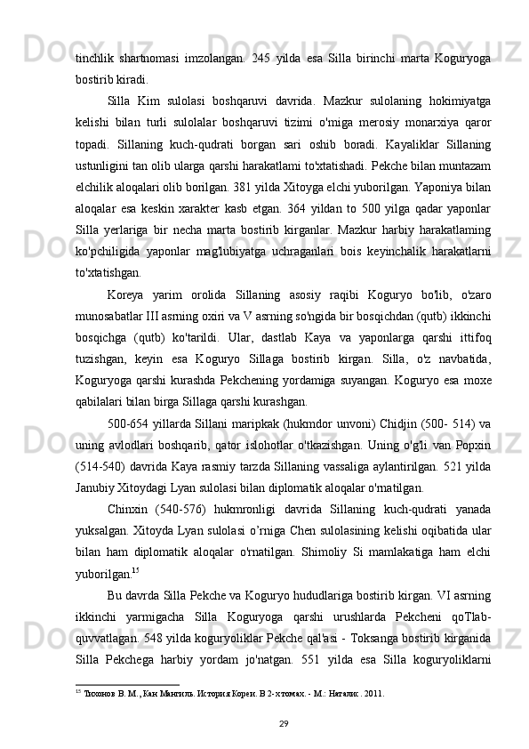 tinchlik   shartnomasi   imzolangan.   245   yilda   esa   Silla   birinchi   marta   Koguryoga
bostirib kiradi.
Silla   Kim   sulolasi   boshqaruvi   davrida.   Mazkur   sulolaning   hokimiyatga
kelishi   bilan   turli   sulolalar   boshqaruvi   tizimi   o'miga   merosiy   monarxiya   qaror
topadi.   Sillaning   kuch-qudrati   borgan   sari   oshib   boradi.   Kayaliklar   Sillaning
ustunligini tan olib ularga qarshi harakatlami to'xtatishadi. Pekche bilan muntazam
elchilik aloqalari olib borilgan. 381 yilda Xitoyga elchi yuborilgan. Yaponiya bilan
aloqalar   esa   keskin   xarakter   kasb   etgan.   364   yildan   to   500   yilga   qadar   yaponlar
Silla   yerlariga   bir   necha   marta   bostirib   kirganlar.   Mazkur   harbiy   harakatlaming
ko'pchiligida   yaponlar   mag'lubiyatga   uchraganlari   bois   keyinchalik   harakatlarni
to'xtatishgan.
Koreya   yarim   orolida   Sillaning   asosiy   raqibi   Koguryo   bo'lib,   o'zaro
munosabatlar III asrning oxiri va V asrning so'ngida bir bosqichdan (qutb) ikkinchi
bosqichga   (qutb)   ko'tarildi.   Ular,   dastlab   Kaya   va   yaponlarga   qarshi   ittifoq
tuzishgan,   keyin   esa   Koguryo   Sillaga   bostirib   kirgan.   Silla,   o'z   navbatida,
Koguryoga  qarshi   kurashda   Pekchening yordamiga  suyangan.  Koguryo esa   moxe
qabilalari bilan birga Sillaga qarshi kurashgan.
500-654 yillarda Sillani   maripkak   (hukmdor unvoni)  Chidjin (500- 514)  va
uning   avlodlari   boshqarib,   qator   islohotlar   o'tkazishgan.   Uning   o'g'li   van   Popxin
(514-540) davrida Kaya rasmiy tarzda Sillaning vassaliga aylantirilgan. 521 yilda
Janubiy Xitoydagi Lyan sulolasi bilan diplomatik aloqalar o'rnatilgan.
Chinxin   (540-576)   hukmronligi   davrida   Sillaning   kuch-qudrati   yanada
yuksalgan. Xitoyda Lyan sulolasi o’rniga Chen sulolasining   kelishi oqibatida ular
bilan   ham   diplomatik   aloqalar   o'rnatilgan.   Shimoliy   Si   mamlakatiga   ham   elchi
yuborilgan. 15
Bu davrda Silla Pekche va Koguryo hududlariga bostirib kirgan. VI asrning
ikkinchi   yarmigacha   Silla   Koguryoga   qarshi   urushlarda   Pekcheni   qoTlab-
quvvatlagan. 548 yilda koguryoliklar Pekche qal'asi - Toksanga bostirib kirganida
Silla   Pekchega   harbiy   yordam   jo'natgan.   551   yilda   esa   Silla   koguryoliklarni
15
 Тихонов В. М., Кан Мангиль. История Кореи. В 2-х томах. - М.: Наталис. 2011.
29 