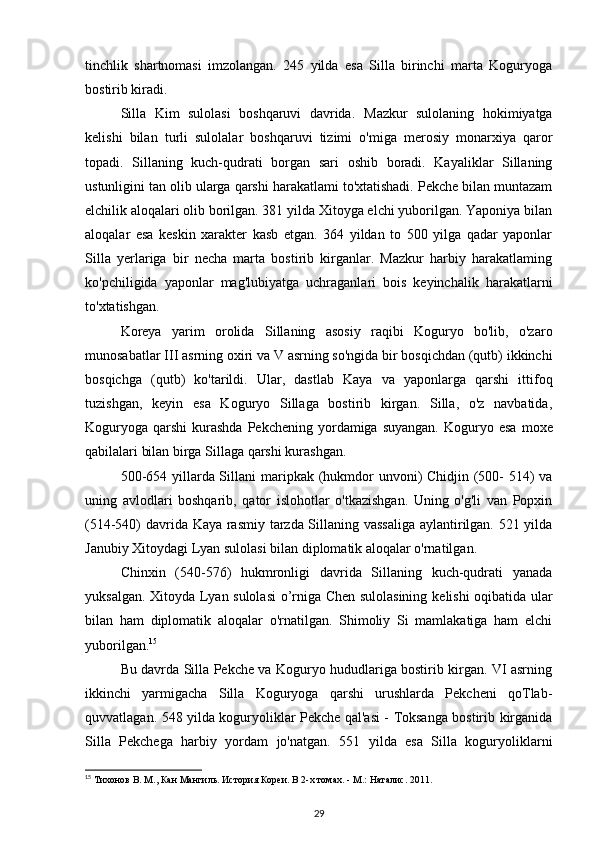 tinchlik   shartnomasi   imzolangan.   245   yilda   esa   Silla   birinchi   marta   Koguryoga
bostirib kiradi.
Silla   Kim   sulolasi   boshqaruvi   davrida.   Mazkur   sulolaning   hokimiyatga
kelishi   bilan   turli   sulolalar   boshqaruvi   tizimi   o'miga   merosiy   monarxiya   qaror
topadi.   Sillaning   kuch-qudrati   borgan   sari   oshib   boradi.   Kayaliklar   Sillaning
ustunligini tan olib ularga qarshi harakatlami to'xtatishadi. Pekche bilan muntazam
elchilik aloqalari olib borilgan. 381 yilda Xitoyga elchi yuborilgan. Yaponiya bilan
aloqalar   esa   keskin   xarakter   kasb   etgan.   364   yildan   to   500   yilga   qadar   yaponlar
Silla   yerlariga   bir   necha   marta   bostirib   kirganlar.   Mazkur   harbiy   harakatlaming
ko'pchiligida   yaponlar   mag'lubiyatga   uchraganlari   bois   keyinchalik   harakatlarni
to'xtatishgan.
Koreya   yarim   orolida   Sillaning   asosiy   raqibi   Koguryo   bo'lib,   o'zaro
munosabatlar III asrning oxiri va V asrning so'ngida bir bosqichdan (qutb) ikkinchi
bosqichga   (qutb)   ko'tarildi.   Ular,   dastlab   Kaya   va   yaponlarga   qarshi   ittifoq
tuzishgan,   keyin   esa   Koguryo   Sillaga   bostirib   kirgan.   Silla,   o'z   navbatida,
Koguryoga  qarshi   kurashda   Pekchening yordamiga  suyangan.  Koguryo esa   moxe
qabilalari bilan birga Sillaga qarshi kurashgan.
500-654 yillarda Sillani   maripkak   (hukmdor unvoni)  Chidjin (500- 514)  va
uning   avlodlari   boshqarib,   qator   islohotlar   o'tkazishgan.   Uning   o'g'li   van   Popxin
(514-540) davrida Kaya rasmiy tarzda Sillaning vassaliga aylantirilgan. 521 yilda
Janubiy Xitoydagi Lyan sulolasi bilan diplomatik aloqalar o'rnatilgan.
Chinxin   (540-576)   hukmronligi   davrida   Sillaning   kuch-qudrati   yanada
yuksalgan. Xitoyda Lyan sulolasi o’rniga Chen sulolasining   kelishi oqibatida ular
bilan   ham   diplomatik   aloqalar   o'rnatilgan.   Shimoliy   Si   mamlakatiga   ham   elchi
yuborilgan. 15
Bu davrda Silla Pekche va Koguryo hududlariga bostirib kirgan. VI asrning
ikkinchi   yarmigacha   Silla   Koguryoga   qarshi   urushlarda   Pekcheni   qoTlab-
quvvatlagan. 548 yilda koguryoliklar Pekche qal'asi - Toksanga bostirib kirganida
Silla   Pekchega   harbiy   yordam   jo'natgan.   551   yilda   esa   Silla   koguryoliklarni
15
 Тихонов В. М., Кан Мангиль. История Кореи. В 2-х томах. - М.: Наталис. 2011.
29
