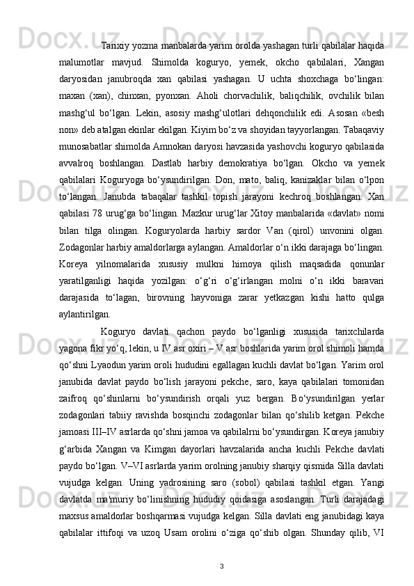 Tarixiy yozma manbalarda yarim orolda yashagan turli qabilalar haqida
malumotlar   mavjud.   Shimolda   koguryo,   yemek,   okcho   qabilalari,   Xangan
daryosidan   janubroqda   xan   qabilasi   yashagan.   U   uchta   shoxchaga   bo‘lingan:
maxan   (xan),   chinxan,   pyonxan.   Aholi   chorvachilik,   baliqchilik,   ovchilik   bilan
mashg‘ul   bo‘lgan.   Lekin,   asosiy   mashg‘ulotlari   dehqonchilik   edi.   Asosan   «besh
non» deb atalgan ekinlar ekilgan. Kiyim bo‘z va shoyidan tayyorlangan. Tabaqaviy
munosabatlar shimolda Amnokan daryosi havzasida yashovchi koguryo qabilasida
avvalroq   boshlangan.   Dastlab   harbiy   demokratiya   bo‘lgan.   Okcho   va   yemek
qabilalari   Koguryoga   bo‘ysundirilgan.   Don,   mato,   baliq,   kanizaklar   bilan   o‘lpon
to‘langan.   Janubda   tabaqalar   tashkil   topish   jarayoni   kechroq   boshlangan.   Xan
qabilasi 78 urug‘ga bo‘lingan. Mazkur  urug‘lar Xitoy manbalarida «davlat» nomi
bilan   tilga   olingan.   Koguryolarda   harbiy   sardor   Van   (qirol)   unvonini   olgan.
Zodagonlar harbiy amaldorlarga aylangan. Amaldorlar o‘n ikki darajaga bo‘lingan.
Koreya   yilnomalarida   xususiy   mulkni   himoya   qilish   maqsadida   qonunlar
yaratilganligi   haqida   yozilgan:   o‘g‘ri   o‘g‘irlangan   molni   o‘n   ikki   baravari
darajasida   to‘lagan,   birovning   hayvoniga   zarar   yetkazgan   kishi   hatto   qulga
aylantirilgan.
Koguryo   davlati   qachon   paydo   bo‘lganligi   xususida   tarixchilarda
yagona fikr yo‘q, lekin, u IV asr oxiri – V asr boshlarida yarim orol shimoli hamda
qo‘shni Lyaodun yarim oroli hududini egallagan kuchli davlat bo‘lgan. Yarim orol
janubida   davlat   paydo   bo‘lish   jarayoni   pekche,   saro,   kaya   qabilalari   tomonidan
zaifroq   qo‘shinlarni   bo‘ysundirish   orqali   yuz   bergan.   Bo‘ysundirilgan   yerlar
zodagonlari   tabiiy   ravishda   bosqinchi   zodagonlar   bilan   qo‘shilib   ketgan.   Pekche
jamoasi III–IV asrlarda qo‘shni jamoa va qabilalrni bo‘ysundirgan. Koreya janubiy
g‘arbida   Xangan   va   Kimgan   dayorlari   havzalarida   ancha   kuchli   Pekche   davlati
paydo bo‘lgan. V–VI asrlarda yarim orolning janubiy sharqiy qismida Silla davlati
vujudga   kelgan.   Uning   yadrosining   saro   (sobol)   qabilasi   tashkil   etgan.   Yangi
davlatda   ma'muriy   bo‘linishning   hududiy   qoidasiga   asoslangan.   Turli   darajadagi
maxsus amaldorlar boshqarmasi vujudga kelgan. Silla davlati eng janubidagi kaya
qabilalar   ittifoqi   va   uzoq   Usam   orolini   o‘ziga   qo‘shib   olgan.   Shunday   qilib,   VI
3 