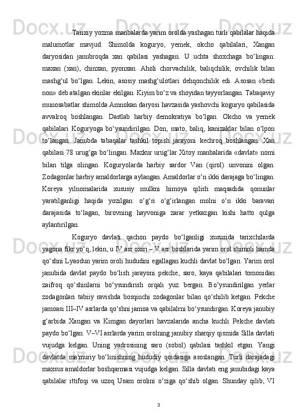 Tarixiy yozma manbalarda yarim orolda yashagan turli qabilalar haqida
malumotlar   mavjud.   Shimolda   koguryo,   yemek,   okcho   qabilalari,   Xangan
daryosidan   janubroqda   xan   qabilasi   yashagan.   U   uchta   shoxchaga   bo‘lingan:
maxan   (xan),   chinxan,   pyonxan.   Aholi   chorvachilik,   baliqchilik,   ovchilik   bilan
mashg‘ul   bo‘lgan.   Lekin,   asosiy   mashg‘ulotlari   dehqonchilik   edi.   Asosan   «besh
non» deb atalgan ekinlar ekilgan. Kiyim bo‘z va shoyidan tayyorlangan. Tabaqaviy
munosabatlar shimolda Amnokan daryosi havzasida yashovchi koguryo qabilasida
avvalroq   boshlangan.   Dastlab   harbiy   demokratiya   bo‘lgan.   Okcho   va   yemek
qabilalari   Koguryoga   bo‘ysundirilgan.   Don,   mato,   baliq,   kanizaklar   bilan   o‘lpon
to‘langan.   Janubda   tabaqalar   tashkil   topish   jarayoni   kechroq   boshlangan.   Xan
qabilasi 78 urug‘ga bo‘lingan. Mazkur  urug‘lar Xitoy manbalarida «davlat» nomi
bilan   tilga   olingan.   Koguryolarda   harbiy   sardor   Van   (qirol)   unvonini   olgan.
Zodagonlar harbiy amaldorlarga aylangan. Amaldorlar o‘n ikki darajaga bo‘lingan.
Koreya   yilnomalarida   xususiy   mulkni   himoya   qilish   maqsadida   qonunlar
yaratilganligi   haqida   yozilgan:   o‘g‘ri   o‘g‘irlangan   molni   o‘n   ikki   baravari
darajasida   to‘lagan,   birovning   hayvoniga   zarar   yetkazgan   kishi   hatto   qulga
aylantirilgan.
Koguryo   davlati   qachon   paydo   bo‘lganligi   xususida   tarixchilarda
yagona fikr yo‘q, lekin, u IV asr oxiri – V asr boshlarida yarim orol shimoli hamda
qo‘shni Lyaodun yarim oroli hududini egallagan kuchli davlat bo‘lgan. Yarim orol
janubida   davlat   paydo   bo‘lish   jarayoni   pekche,   saro,   kaya   qabilalari   tomonidan
zaifroq   qo‘shinlarni   bo‘ysundirish   orqali   yuz   bergan.   Bo‘ysundirilgan   yerlar
zodagonlari   tabiiy   ravishda   bosqinchi   zodagonlar   bilan   qo‘shilib   ketgan.   Pekche
jamoasi III–IV asrlarda qo‘shni jamoa va qabilalrni bo‘ysundirgan. Koreya janubiy
g‘arbida   Xangan   va   Kimgan   dayorlari   havzalarida   ancha   kuchli   Pekche   davlati
paydo bo‘lgan. V–VI asrlarda yarim orolning janubiy sharqiy qismida Silla davlati
vujudga   kelgan.   Uning   yadrosining   saro   (sobol)   qabilasi   tashkil   etgan.   Yangi
davlatda   ma'muriy   bo‘linishning   hududiy   qoidasiga   asoslangan.   Turli   darajadagi
maxsus amaldorlar boshqarmasi vujudga kelgan. Silla davlati eng janubidagi kaya
qabilalar   ittifoqi   va   uzoq   Usam   orolini   o‘ziga   qo‘shib   olgan.   Shunday   qilib,   VI
3