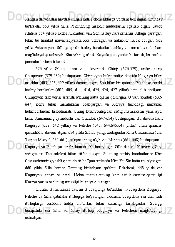 Xangan daryosidan haydab chiqarishda Pekcheliklarga yordam berishgan. Shunday
bo'lsa-da,   553   yilda   Silla   Pekchening   mazkur   hududlarini   egallab   olgan.   Javob
sifatida 554 yilda Pekche hukmdori van Son harbiy harakatlarini Sillaga qaratgan,
lekin   bu   harakat   muvaffaqiyatsizlikka   uchragan   va   hukmdor   halok   bo'lgan.   562
yilda Pekche yana Sillaga qarshi harbiy harakatlar boshlaydi, ammo bu safar ham
mag'lubiyatga uchraydi. Shu yilning o'zida Kayada g'alayonlar ko'tarilib, bir nechta
jamoalar birlashib ketadi.
576   yilda   Sillani   qisqa   vaqt   davomida   Chinji   (576-579),   undan   so'ng
Chinpxyon (579-632) boshqargan. Chinpxyon hukmronligi davrida Koguryo bilan
urushlar (603, 608, 629 yillar) davom etgan. Shu bilan bir qatorda Pekchega qarshi
harbiy   harakatlar   (602,   605,   611,   616,   624,   626,   627   yillar)   ham   olib   borilgan.
Chinpxyon taxt vorisi sifatida o'zining katta qizini qoldirgan. U van Sondok (632-
647)   nomi   bilan   mamlakatni   boshqargan   va   Koreya   tarixidagi   namunali
hukmdorlardan   hisoblanadi.   Uning   hukmronligidan   so'ng   mamlakatni   yana   ayol
kishi Sinmanning qarindoshi van Chindok (647-654) boshqargan. Bu davrda ham
Koguryo   (638,   642   yillar)   va   Pekche   (642,   644,645,649   yillar)   bilan   qarama-
qarshiliklar davom etgan. 654 yilda Sillani yangi zodagonlar Kim Chxunchxu (van
Txejon-Muryol, 654-661), so'ngra uning o'g'li van Munmu (661-668) boshqargan.
Koguryo va Pekchega qarshi kurash olib borayotgan Silla dastlab Xitoyning Suy,
so'ngra   esa   Tan   sulolasi   bilan   ittifoq   tuzgan.   Sillaning   harbiy   harakatlarida   Kim
Chxunchxuning yoshligidan do'sti boTgan sarkarda Kim Yu Sin katta rol o'ynagan.
660   yilda   Silla   hamda   Tanning   birlashgan   qo'shini   Pekcheni,   668   yilda   esa
Koguryoni   tor-m   or   etadi.   Uchta   mamlakatning   ko'p   asrlik   qarama-qarshiligi
Koreya yarim orolining ustunligi bilan yakunlangan.
Olimlar   3   mamlakat   davrini   3   bosqichga   bo'ladilar.   1-bosqichda   Koguryo,
Pekche   va   Silla   qabilalar   ittifoqiga   bo'ysungan.   Ikkinchi   bosqichda   esa   ular   turli
ittifoqlarga   birikkan   holda   bir-birlari   bilan   kurashga   kirishganlar.   So'nggi
bosqichda   esa   Silla   va   Xitoy   ittifoqi   Koguryo   va   Pekcheni   maglubiyatga
uchratgan. 
30 