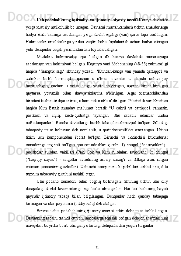 Uch podsholikning iqtisodiy  va ijtimoiy - siyosiy tavsifi . Koreys davlatida
yerga xususiy  mulkchilik bo lmagan. Davlatni   mustahkamlash uchun amaldorlarga
hadya   etish   tizimiga   asoslangan   yerga   davlat   egaligi   (van)   qaror   topa   boshlagan.
Hukmdorlar   amaldorlarga   yerdan   vaqtinchalik   foydalanish   uchun   hadya   etishgan
yoki dehqonlar orqali yermulklaridan foydalanishgan.
Mustabid   hokimiyatga   ega   bo'lgan   ilk   koreys   davlatida   monarxiyaga
asoslangan van hokimiyati bo'lgan. Koguryo vani Mobonaning (48-53) zulmkorligi
haqida   "Samguk   sagi"   shunday   yozadi:   "Kundan-kunga   van   yanada   qattiqqo'l   va
zulmkor   bo'lib   bormoqda,   qachon   u   o'tirsa,   odamlar   u   o'tirishi   uchun   joy
hozirlashgan,   qachon   u   yotsa,   unga   yostiq   qo'yishgan,   agarda   kimda-kim   gap
qaytarsa,   yovuzlik   bilan   shavqatsizlarcha   o'ldirilgan.   Agar   xizmatchilaridan
birortasi tushuntirishga urinsa, u kamondan otib o'ldirilgan. Pekchelik van Kinchxo
haqida   Kim   Busik   shunday   ma'lumot   beradi:   "U   qahrli   va   qattiqqo'l,   rahmsiz,
pastkash   va   injiq,   kuch-qudratga   tayangan.   Shu   sababli   odamlar   undan
nafratlanganlar".   Barcha   davlatlarga   kuchli   tabaqalanishmavjud   bo'lgan.   Silladagi
tabaqaviy   tizim   kolpxum   deb   nomlanib,   u   qarindoshchilikka   asoslangan.   Ushbu
tizim   uch   komponentdan   iborat   bo'lgan.   Birinchi   va   ikkinchisi   hukmdorlar
xonadoniga   tegishli   boTgan   qon-qarindoshlar   guruhi:   1)   songol   ("oqsuyaklar")   -
podsholar   sulolasi   vakillari   (Pak,   Sok   va   Kim   sulolalari   avlodlari);   2)   chingol
("haqiqiy   suyak")   -   singollar   avlodining   asosiy   chizig'i   va   Sillaga   asos   solgan
chinxan jamoasining avlodlari. Uchinchi komponent ko'pchilikni tashkil etib, 6 ta
tupxum  tabaqaviy guruhini tashkil etgan. 
Ular   podsho   xonadoni   bilan   bog'liq   bo'lmagan.   Shuning   uchun   ular   oliy
darajadagi   davlat   lavozimlariga   ega   bo'la   olmaganlar.   Har   bir   kishining   hayoti
qaysidir   ijtimoiy   tabaqa   bilan   belgilangan.   Dehqonlar   hech   qanday   tabaqaga
kirmagan va ular  pxyonmin  (oddiy xalq) deb atalgan.
Barcha   uchta   podsholikning   ijtimoiy   asosini   erkin   dehqonlar   tashkil   etgan.
Davlatning asosini tashkil etuvchi jamoalarga tegishli bo'lgan dehqonlar o'zlarining
mavqelari bo'yicha bosib olingan yerlardagi dehqonlardan yuqori turganlar. 
31 