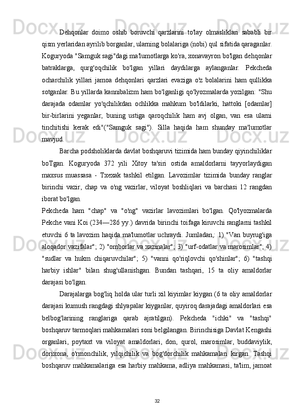 Dehqonlar   doimo   oshib   boruvchi   qarzlarini   to'lay   olmasliklari   sababli   bir
qism yerlaridan ayrilib borganlar, ularning bolalariga  (nobi)  qul sifatida qaraganlar.
Koguryoda "Samguk sagi"dagi ma'lumotlarga ko'ra, xonavayron bo'lgan dehqonlar
batraklarga,   qurg'oqchilik   bo'lgan   yillari   daydilarga   aylanganlar.   Pekcheda
ocharchilik   yillari   jamoa   dehqonlari   qarzlari   evaziga   o'z   bolalarini   ham   qullikka
sotganlar. Bu yillarda kannibalizm ham bo'lganligi qo'lyozmalarda yozilgan: "Shu
darajada   odamlar   yo'qchilikdan   ochlikka   mahkum   bo'ldilarki,   hattoki   [odamlar]
bir-birlarini   yeganlar,   buning   ustiga   qaroqchilik   ham   avj   olgan,   van   esa   ularni
tinchitishi   kerak   edi"("Samguk   sagi").   Silla   haqida   ham   shunday   ma'lumotlar
mavjud.
Barcha podsholiklarda davlat boshqaruvi tizimida ham bunday qiyinchiliklar
boTgan.   Koguryoda   372   yili   Xitoy   ta'siri   ostida   amaldorlarni   tayyorlaydigan
maxsus   muassasa   -   Txexak   tashkil   etilgan.   Lavozimlar   tizimida   bunday   ranglar
birinchi   vazir,   chap   va   o'ng   vazirlar,   viloyat   boshliqlari   va   barchasi   12   rangdan
iborat bo'lgan.
Pekcheda   ham   "chap"   va   "o'ng"   vazirlar   lavozimlari   bo'lgan.   Qo'lyozmalarda
Pekche vani Koi (234—286 yy.) davrida birinchi toifaga kiruvchi ranglarni tashkil
etuvchi 6 ta lavozim haqida ma'lumotlar uchraydi. Jumladan,: 1) "Van buyrug'iga
aloqador vazifalar"; 2) "omborlar va xazinalar"; 3) "urf-odatlar va marosimlar"; 4)
"sudlar   va   hukm   chiqaruvchilar";   5)   "vanni   qo'riqlovchi   qo'shinlar";   6)   "tashqi
harbiy   ishlar"   bilan   shug'ullanishgan.   Bundan   tashqari,   15   ta   oliy   amaldorlar
darajasi bo'lgan. 
Darajalarga bog'liq holda ular turli xil kiyimlar kiygan (6 ta oliy amaldorlar
darajasi kumush rangdagi shlyapalar kiyganlar, quyiroq darajadagi amaldorlari esa
belbog'larining   ranglariga   qarab   ajratilgan).   Pekcheda   "ichki"   va   "tashqi"
boshqaruv tarmoqlari mahkamalari soni belgilangan. Birinchisiga Davlat Kengashi
organlari,   poytaxt   va   viloyat   amaldorlari,   don,   qurol,   marosimlar,   buddaviylik,
dorixona,   o'rmonchilik,   yilqichilik   va   bog'dorchilik   mahkamalari   kirgan.   Tashqi
boshqaruv mahkamalariga esa harbiy mahkama, adliya mahkamasi, ta'lim, jamoat
32 