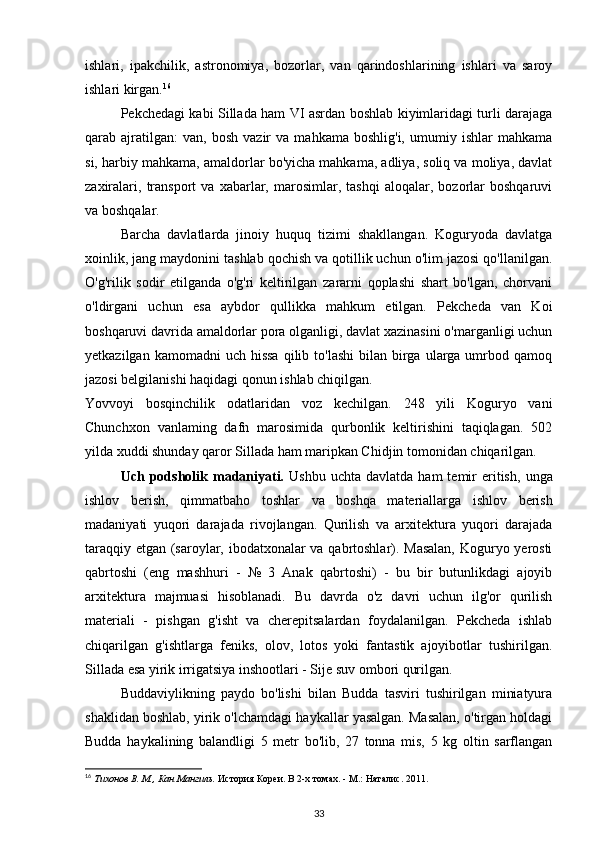 ishlari,   ipakchilik,   astronomiya,   bozorlar,   van   qarindoshlarining   ishlari   va   saroy
ishlari kirgan. 16
Pekchedagi kabi Sillada ham VI asrdan boshlab kiyimlaridagi turli darajaga
qarab  ajratilgan:   van,   bosh   vazir   va   mahkama   boshlig'i,   umumiy  ishlar   mahkama
si, harbiy mahkama, amaldorlar bo'yicha mahkama, adliya, soliq va moliya, davlat
zaxiralari,   transport   va   xabarlar,   marosimlar,   tashqi   aloqalar,   bozorlar   boshqaruvi
va boshqalar.
Barcha   davlatlarda   jinoiy   huquq   tizimi   shakllangan.   Koguryoda   davlatga
xoinlik, jang maydonini tashlab qochish va qotillik uchun o'lim jazosi qo'llanilgan.
O'g'rilik   sodir   etilganda   o'g'ri   keltirilgan   zararni   qoplashi   shart   bo'lgan,   chorvani
o'ldirgani   uchun   esa   aybdor   qullikka   mahkum   etilgan.   Pekcheda   van   Koi
boshqaruvi davrida amaldorlar pora olganligi, davlat xazinasini o'marganligi uchun
yetkazilgan  kamomadni  uch  hissa   qilib  to'lashi   bilan birga  ularga  umrbod  qamoq
jazosi belgilanishi haqidagi qonun ishlab chiqilgan.
Yovvoyi   bosqinchilik   odatlaridan   voz   kechilgan.   248   yili   Koguryo   vani
Chunchxon   vanlaming   dafn   marosimida   qurbonlik   keltirishini   taqiqlagan.   502
yilda xuddi shunday qaror Sillada ham maripkan Chidjin tomonidan chiqarilgan. 
Uch  podsholik  madaniyati.   Ushbu  uchta   davlatda  ham  temir   eritish,   unga
ishlov   berish,   qimmatbaho   toshlar   va   boshqa   materiallarga   ishlov   berish
madaniyati   yuqori   darajada   rivojlangan.   Qurilish   va   arxitektura   yuqori   darajada
taraqqiy etgan (saroylar, ibodatxonalar va qabrtoshlar). Masalan, Koguryo yerosti
qabrtoshi   (eng   mashhuri   -   №   3   Anak   qabrtoshi)   -   bu   bir   butunlikdagi   ajoyib
arxitektura   majmuasi   hisoblanadi.   Bu   davrda   o'z   davri   uchun   ilg'or   qurilish
materiali   -   pishgan   g'isht   va   cherepitsalardan   foydalanilgan.   Pekcheda   ishlab
chiqarilgan   g'ishtlarga   feniks,   olov,   lotos   yoki   fantastik   ajoyibotlar   tushirilgan.
Sillada esa yirik irrigatsiya inshootlari - Sije suv ombori qurilgan.
Buddaviylikning   paydo   bo'lishi   bilan   Budda   tasviri   tushirilgan   miniatyura
shaklidan boshlab, yirik o'lchamdagi haykallar yasalgan. Masalan, o'tirgan holdagi
Budda   haykalining   balandligi   5   metr   bo'lib,   27   tonna   mis,   5   kg   oltin   sarflangan
16
  Тихонов В. М., Кан Мангиль.  История Кореи. В 2-х томах. - М.: Наталис. 2011.
33 