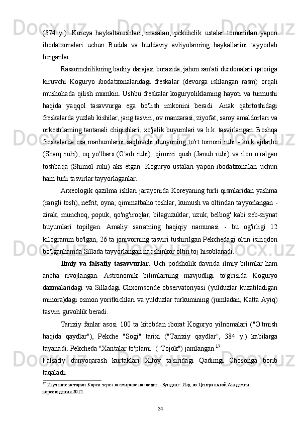 (574   y.).   Koreya   haykaltaroshlari,   masalan,   pekchelik   ustalar   tomonidan   yapon
ibodatxonalari   uchun   Budda   va   buddaviy   avliyolarning   haykallarini   tayyorlab
berganlar.
Rassomchilikning badiiy darajasi borasida, jahon san'ati durdonalari qatoriga
kiruvchi   Koguryo   ibodatxonalaridagi   freskalar   (devorga   ishlangan   rasm)   orqali
mushohada qilish mumkin. Ushbu freskalar  koguryoliklarning hayoti va turmushi
haqida   yaqqol   tasavvurga   ega   bo'lish   imkonini   beradi.   Anak   qabrtoshidagi
freskalarda yuzlab kishilar, jang tasviri, ov manzarasi, ziyofat, saroy amaldorlari va
orkestrlaming tantanali chiqishlari, xo'jalik buyumlari va h.k. tasvirlangan. Boshqa
freskalarda esa marhumlarni saqlovchi  dunyoning to'rt tomoni ruhi - ko'k ajdarho
(Sharq   ruhi),   oq   yo'lbars   (G'arb   ruhi),   qirmizi   qush   (Janub   ruhi)   va   ilon   o'ralgan
toshbaqa   (Shimol   ruhi)   aks   etgan.   Koguryo   ustalari   yapon   ibodatxonalari   uchun
ham turli tasvirlar tayyorlaganlar.
Arxeologik qazilma ishlari jarayonida Koreyaning turli qismlaridan yashma
(rangli tosh), nefrit, oyna, qimmatbaho toshlar, kumush va oltindan tayyorlangan -
zirak,   munchoq,   popuk,   qo'ng'iroqlar,   bilaguzuklar,   uzuk,   belbog'   kabi   zeb-ziynat
buyumlari   topilgan.   Amaliy   san'atning   haqiqiy   namunasi   -   bu   og'irligi   12
kilogramm bo'lgan, 26 ta jonivorning tasviri tushirilgan Pekchedagi oltin isiriqdon
bo'lganhamda Sillada tayyorlangan naqshinkor oltin toj hisoblanadi.
  Ilmiy   va   falsafiy   tasavvurlar.   Uch   podsholik   davrida   ilmiy   bilimlar   ham
ancha   rivojlangan.   Astronomik   bilimlarning   mavjudligi   to'g'risida   Koguryo
daxmalaridagi   va   Silladagi   Chxomsonde   observatoriyasi   (yulduzlar   kuzatiladigan
minora)dagi osmon yoritkichlari va yulduzlar turkumining (jumladan, Katta Ayiq)
tasviri guvohlik beradi.
Tarixiy   fanlar   asosi   100   ta   kitobdan   iborat   Koguryo   yilnomalari   ("O'tmish
haqida   qaydlar"),   Pekche   "Sogi"   tarixi   ("Tarixiy   qaydlar",   384   y.)   kabilarga
tayanadi. Pekcheda "Xaritalar to'plami" ("Tojok") jamlangan. 17
Falsafiy   dunyoqarash   kurtaklari   Xitoy   ta'siridagi   Qadimgi   Chosonga   borib
taqaladi. 
17
 Изучение истории Кореи через всемирное наследие. -Бунданг: Изд-во Центральной Академии 
корееведения.2012.
34