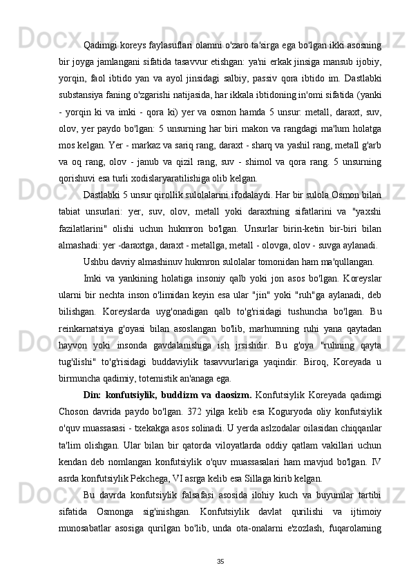 Qadimgi koreys faylasuflari olamni o'zaro ta'sirga ega bo'lgan ikki asosning
bir joyga jamlangani sifatida tasavvur etishgan: ya'ni erkak jinsiga mansub ijobiy,
yorqin,   faol   ibtido   yan   va   ayol   jinsidagi   salbiy,   passiv   qora   ibtido   im.   Dastlabki
substansiya faning o'zgarishi natijasida, har ikkala ibtidoning in'omi sifatida  (yanki
-   yorqin   ki   va   imki   -   qora   ki)   yer   va   osmon   hamda   5   unsur:   metall,   daraxt,   suv,
olov, yer  paydo  bo'lgan:   5 unsurning  har  biri  makon  va rangdagi   ma'lum  holatga
mos kelgan. Yer - markaz va sariq rang, daraxt - sharq va yashil rang, metall g'arb
va   oq   rang,   olov   -   janub   va   qizil   rang,   suv   -   shimol   va   qora   rang.   5   unsurning
qorishuvi esa turli xodislaryaratilishiga olib kelgan.
Dastlabki 5 unsur qirollik sulolalarini ifodalaydi. Har bir sulola Osmon bilan
tabiat   unsurlari:   yer,   suv,   olov,   metall   yoki   daraxtning   sifatlarini   va   "yaxshi
fazilatlarini"   olishi   uchun   hukmron   bo'lgan.   Unsurlar   birin-ketin   bir-biri   bilan
almashadi: yer -daraxtga, daraxt - metallga, metall - olovga, olov - suvga aylanadi. 
Ushbu davriy almashinuv hukmron sulolalar tomonidan ham ma'qullangan.
Imki   va   yankining   holatiga   insoniy   qalb   yoki   jon   asos   bo'lgan.   Koreyslar
ularni   bir   nechta   inson   o'limidan   keyin   esa   ular   "jin"   yoki   "ruh"ga   aylanadi,   deb
bilishgan.   Koreyslarda   uyg'onadigan   qalb   to'g'risidagi   tushuncha   bo'lgan.   Bu
reinkarnatsiya   g'oyasi   bilan   asoslangan   bo'lib,   marhumning   ruhi   yana   qaytadan
hayvon   yoki   insonda   gavdalanishiga   ish   jrsishdir.   Bu   g'oya   "ruhning   qayta
tug'ilishi"   to'g'risidagi   buddaviylik   tasavvurlariga   yaqindir.   Biroq,   Koreyada   u
birmuncha qadimiy, totemistik an'anaga ega.
Din:   konfutsiylik,   buddizm   va   daosizm.   Konfutsiylik   Koreyada   qadimgi
Choson   davrida   paydo   bo'lgan.   372   yilga   kelib   esa   Koguryoda   oliy   konfutsiylik
o'quv muassasasi -  txekakga  asos solinadi. U yerda aslzodalar oilasidan chiqqanlar
ta'lim   olishgan.   Ular   bilan   bir   qatorda   viloyatlarda   oddiy   qatlam   vakillari   uchun
kendan   deb   nomlangan   konfutsiylik   o'quv   muassasalari   ham   mavjud   bo'lgan.   IV
asrda konfutsiylik Pekchega, VI asrga kelib esa Sillaga kirib kelgan.
Bu   davrda   konfutsiylik   falsafasi   asosida   ilohiy   kuch   va   buyumlar   tartibi
sifatida   Osmonga   sig'inishgan.   Konfutsiylik   davlat   qurilishi   va   ijtimoiy
munosabatlar   asosiga   qurilgan   bo'lib,   unda   ota-onalarni   e'zozlash,   fuqarolarning
35