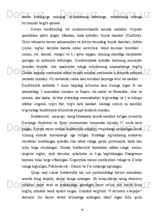 davlat   boshlig'iga   sodiqligi,   kichiklaming   kattalarga,   xotinlarning   erlariga
bo'ysunishi targ'ib qilinadi.
Koreys   konfutsiyligi   tez   moslashuvchanlik   asosida   mahalliy   e'tiqodiy
qarashlarni   qabul   qilgan.   Masalan,   unda   ajdodlar,   buyuk   shaxslar   (Konfutsiy,
Xitoy afsonaviy tarixiy qahramonlari va koreys tarixidagi buyuk shaxslar), kultlar
(joylar,   tog'lar,   daryolar   hamda   ruhlar   asrovchisi,   tabiat   kuchlari   timsollari   -
osmon,   yer,   shamol,   yomg'ir   va   b.)   qaror   topgan,   ularning   sharafiga   maqbaralar
qurilgan   va   qurbonlik   keltirilgan.   Konfutsiylikda   ajdodlar   kultining   xususiyati
shundan   iboratki,   ular   marhumlar   ruhiga   avlodlarning   munosabatiga   bog'liq
Chunki yaqinlar marhumlar ruhini yo'qlab turishsa, marhumlar u dunyoda xotirjam
yashashi mumkin. O'z navbatida, ruhlar ham avlodlari hayotiga ta'sir eta oladilar.
Konfutsiylik   dastlabki   5   unsur   haqidagi   ta'limotni   ham   o'ziziga   olgan.   В   uni
jamiyatdagi   5   munosabat   (monarx   va   fuqaro,   ota-onalar   va   farzandlar,   erlar   va
xotinlar, aka-ukalar, do'stlar o'rtasidagi  munosabatlar) to'g'risidagi va 5 ta axloqiy
sifatlar   (ezgulik,   to'g'ri   fikr,   to'g'ri   hatti   harakat,   bilishga   intilish   va   halollik)
to'g'risidagi konfutsiylik ta'limotida yaqqol kuzatish mumkin.
Buddaviylik   - aniqrog'i, uning Maxayana tarzida mashhur bo'lgan yo'nalishi
Koreyaga   Hindiston   va   Xitoy   missionerlari   tomonidan   milodiy   IV   asrda   kirib
kelgan. Koreya yarim orolida buddaviylik mahalliy e'tiqodlarga moslashgan holda
o'zining   alohida   xususiyatiga   ega   bo'lgan.   Buddaga   sig'inishning   an'anaviy
obyektlari   hisoblangan   ajdodlar   ruhi   tabiat   ruhiga   qarshi   qo'yilmaydi,   balki   ular
bilan   birga   e'zozlangan.   Sillada,   buddaviylik   bayramlari   sakkiz   ruhga:   osmon,
ulug'vor   tog'lar,   yirik   daryolar,   ajdarholar   va   b.ga   bag'ishlangan   Pxalgvanxe
bayrami bilan birga o'tkazilgan. Koguryoda osmon yoritkichlari  ruhiga va G'orlar
ruhiga sig'inilgan, Pekcheda esa - Osmon va Yer ruhlariga sig'inilgan.
Qisqa   vaqt   ichida   buddaviylik   har   uch   podsholikdagi   koreys   aslzodalari
orasida   keng   tarqalib,   davlat   diniga   aylangan.   Ilk   bosqichlarda   uning   dunyoviy
xohishni   mahv   etish   va   poklanishga   qaratilgan   hayot   yo'lini   olib   borish   bilan
bog'liq   zohidlik   tarafi   ajralib   turgan.   Zohidlik   targ'iboti   "8   ko'rsatm   a-taqiqlar"
dasturini   (bu   dastur   davlat   ta'limotiga   aylangan)   taklif   etgan   Silla   qiroli
36 