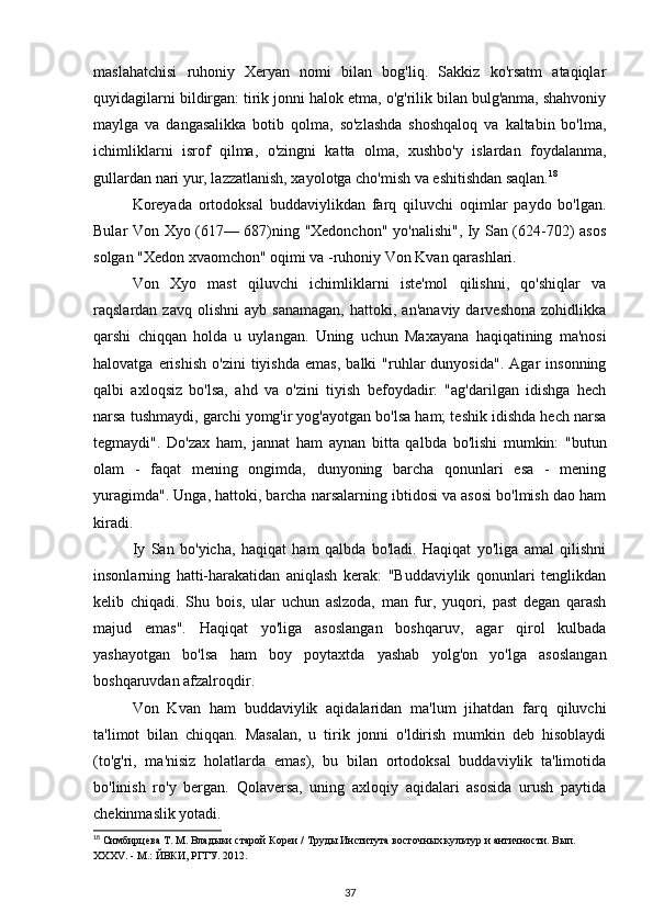 maslahatchisi   ruhoniy   Xeryan   nomi   bilan   bog'liq.   Sakkiz   ko'rsatm   ataqiqlar
quyidagilarni bildirgan: tirik jonni halok etma, o'g'rilik bilan bulg'anma, shahvoniy
maylga   va   dangasalikka   botib   qolma,   so'zlashda   shoshqaloq   va   kaltabin   bo'lma,
ichimliklarni   isrof   qilma,   o'zingni   katta   olma,   xushbo'y   islardan   foydalanma,
gullardan nari yur, lazzatlanish, xayolotga cho'mish va eshitishdan saqlan. 18
Koreyada   ortodoksal   buddaviylikdan   farq   qiluvchi   oqimlar   paydo   bo'lgan.
Bular Von Xyo (617— 687)ning "Xedonchon" yo'nalishi", Iy San (624-702) asos
solgan "Xedon xvaomchon" oqimi va -ruhoniy Von Kvan qarashlari.
Von   Xyo   mast   qiluvchi   ichimliklarni   iste'mol   qilishni,   qo'shiqlar   va
raqslardan  zavq   olishni   ayb   sanamagan,   hattoki,   an'anaviy   darveshona   zohidlikka
qarshi   chiqqan   holda   u   uylangan.   Uning   uchun   Maxayana   haqiqatining   ma'nosi
halovatga   erishish   o'zini   tiyishda   emas,   balki   "ruhlar   dunyosida".   Agar   insonning
qalbi   axloqsiz   bo'lsa,   ahd   va   o'zini   tiyish   befoydadir:   "ag'darilgan   idishga   hech
narsa tushmaydi, garchi yomg'ir yog'ayotgan bo'lsa ham; teshik idishda hech narsa
tegmaydi".   Do'zax   ham,   jannat   ham   aynan   bitta   qalbda   bo'lishi   mumkin:   "butun
olam   -   faqat   mening   ongimda,   dunyoning   barcha   qonunlari   esa   -   mening
yuragimda". Unga, hattoki, barcha narsalarning ibtidosi va asosi bo'lmish dao ham
kiradi.
Iy   San   bo'yicha,   haqiqat   ham   qalbda   bo'ladi.   Haqiqat   yo'liga   amal   qilishni
insonlarning   hatti-harakatidan   aniqlash   kerak:   "Buddaviylik   qonunlari   tenglikdan
kelib   chiqadi.   Shu   bois,   ular   uchun   aslzoda,   man   fur,   yuqori,   past   degan   qarash
majud   emas".   Haqiqat   yo'liga   asoslangan   boshqaruv,   agar   qirol   kulbada
yashayotgan   bo'lsa   ham   boy   poytaxtda   yashab   yolg'on   yo'lga   asoslangan
boshqaruvdan afzalroqdir.
Von   Kvan   ham   buddaviylik   aqidalaridan   ma'lum   jihatdan   farq   qiluvchi
ta'limot   bilan   chiqqan.   Masalan,   u   tirik   jonni   o'ldirish   mumkin   deb   hisoblaydi
(to'g'ri,   ma'nisiz   holatlarda   emas),   bu   bilan   ortodoksal   buddaviylik   ta'limotida
bo'linish   ro'y   bergan.   Qolaversa,   uning   axloqiy   aqidalari   asosida   urush   paytida
chekinmaslik yotadi.
18
 Симбирцева Т. М. Владыки старой Кореи / Труды Института восточных культур и античности. Вып. 
XXXV. - М.: ЙВКИ, РГГУ. 2012.
37 