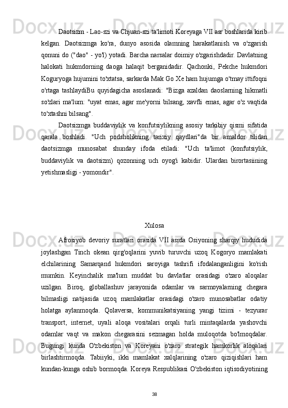 Daotsizm  - Lao-szi va Chjuan-szi ta'limoti Koreyaga VII asr boshlarida kirib
kelgan.   Daotsizmga   ko'ra,   dunyo   asosida   olamning   harakatlanish   va   o'zgarish
qonuni   do  ("dao" - yo'l) yotadi. Barcha narsalar doimiy o'zgarishdadir. Davlatning
halokati   hukmdorning   daoga   halaqit   berganidadir.   Qachonki,   Pekche   hukmdori
Koguryoga hujumini to'xtatsa, sarkarda Mak Go Xe ham hujumga o'tmay ittifoqni
o'rtaga   tashlaydiBu   quyidagicha   asoslanadi:   "Bizga   azaldan   daoslarning   hikmatli
so'zlari   ma'lum:   "uyat   emas,   agar   me'yorni   bilsang,   xavfli   emas,   agar   o'z   vaqtida
to'xtashni bilsang".
Daotsizmga   buddaviylik   va   konfutsiylikning   asosiy   tarkibiy   qismi   sifatida
qarala   boshladi.   "Uch   podsholikning   tarixiy   qaydlari"da   bir   amaldor   tilidan
daotsizmga   munosabat   shunday   ifoda   etiladi:   "Uch   ta'limot   (konfutsiylik,
buddaviylik   va   daotsizm)   qozonning   uch   oyog'i   kabidir.   Ulardan   birortasiining
yetishmasligi - yomondir".
Xulosa
Afrosiyob   devoriy   suratlari   orasida   VII   asrda   Osiyoning   sharqiy   hududida
joylashgan   Tinch   okean   qirg'oqlarini   yuvib   turuvchi   uzoq   Kogoryo   mamlakati
elchilarining   Samarqand   hukmdori   saroyiga   tashrifi   ifodalanganligini   ko'rish
mumkin.   Keyinchalik   ma'lum   muddat   bu   davlatlar   orasidagi   o'zaro   aloqalar
uzilgan.   Biroq,   globallashuv   jarayonida   odamlar   va   sarmoyalarning   chegara
bilmasligi   natijasida   uzoq   mamlakatlar   orasidagi   o'zaro   munosabatlar   odatiy
holatga   aylanmoqda.   Qolaversa,   kommunikatsiyaning   yangi   tizimi   -   tezyurar
transport,   internet,   uyali   aloqa   vositalari   orqali   turli   mintaqalarda   yashovchi
odamlar   vaqt   va   makon   chegarasini   sezmagan   holda   muloqotda   bo'lmoqdalar.
Bugungi   kunda   O'zbekiston   va   Koreyani   o'zaro   strategik   hamkorlik   aloqalari
birlashtirmoqda.   Tabiiyki,   ikki   mamlakat   xalqlarining   o'zaro   qiziqishlari   ham
kundan-kunga oshib bormoqda. Koreya Respublikasi  O'zbekiston iqtisodiyotining
38 