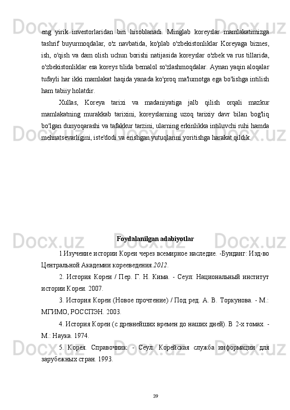 eng   yirik   investorlaridan   biri   hisoblanadi.   Minglab   koreyslar   mamlakatimizga
tashrif   buyurmoqdalar,   o'z   navbatida,   ko'plab   o'zbekistonliklar   Koreyaga   biznes,
ish, o'qish va dam olish uchun borishi  natijasida koreyslar  o'zbek va rus tillarida,
o'zbekistonliklar esa koreys tilida bemalol so'zlashmoqdalar. Aynan yaqin aloqalar
tufayli har ikki mamlakat haqida yanada ko'proq ma'lumotga ega bo'lishga intilish
ham tabiiy holatdir.
Xullas,   Koreya   tarixi   va   madaniyatiga   jalb   qilish   orqali   mazkur
mamlakatning   murakkab   tarixini,   koreyslarning   uzoq   tarixiy   davr   bilan   bog'liq
bo'lgan dunyoqarashi va tafakkur tarzini, ularning erkinlikka intiluvchi ruhi hamda
mehnatsevarligini, iste'dodi va erishgan yutuqlarini yoritishga harakat qildik.
Foydalanilgan   adabiyotlar
1.Изучение истории Кореи через всемирное наследие. -Бунданг: Изд-во
Центральной Академии корееведения. 2012 .
2.   История   Кореи   /   Пер.   Г.   Н.   Кима.   -   Сеул:   Национальный   институт
истории Кореи. 2007.
3. История Кореи (Новое прочтение) / Под ред. А. В. Торкунова. - М.:
МГИМО, РОССПЭН. 2003.
4. История Кореи (с древнейших времен до наших дней). В 2-х томах. -
М.: Наука. 1974.
5.   Корея.   Справочник.   -   Сеул:   Корейская   служба   информации   для
зарубежных стран. 1993.
39 