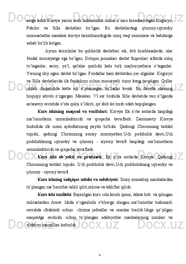 asrga kelib Koreya yarim oroli hukmronlik uchun o‘zaro kurashayotgan Koguryo,
Pekche   va   Silla   davlatlari   bo‘lgan.   Bu   davlatlardagi   ijtimoiy-iqtisodiy
munosabatlar masalasi  koreys tarixshunosligida uzoq vaqt munozara va bahslarga
sabab bo‘lib kelgan. 
Ayrim   tarixchilar   bu   quldorlik   davlatlari   edi,   deb   hisoblasalarda,   ular
feodal   xususiyatga   ega   bo‘lgan.   Dehqon   jamoalari   davlat   fuqarolari   sifatida   soliq
to‘laganlar,   saroy,   yo‘l,   qal'alar   qurilishi   kabi   turli   majburiyatlarni   o‘taganlar.
Yerning oliy egasi davlat bo‘lgan. Feodallar ham davlatdan yer olganlar. Koguryo
va Silla  davlatlarida  ilk feodalizm   uchun xususiyatli   tizim  keng  tarqalgan.  Qullar
ishlab   chiqarishda   katta   rol   o‘ynamagan   bo‘lsalar   kerak.   Bu   davrda   ularning
huquqiy   ahvoli   o‘zgargan.   Masalan:   VI   asr   boshida   Silla   davlatida   van   o‘lganda
an'anaviy ravishda o‘nta qulni o‘ldirib, qo‘shib ko‘mish odati taqiqlangan. 
Kurs   ishining   maqsad   va   vazifalari :   Koreya   Ilk   o’rta   asrlarda   haqidagi
ma’lumotlarni   umumlashtirish   va   qisqacha   tavsiflash.   Zamonaviy   Koreya
hududida   ilk   inson   ajdodlarining   paydo   bo'lishi.   Qadimgi   Chosonning   tashkil
topishi ,   qadimgi   Chosonning   asosiy   xususiyatlari . Uch   podsholik   davri, Uch
podsholikning   iqtisodiy   va   ijtimoiy   -   siyosiy   tavsifi   haqidagi   ma’lumotlarni
umumlashtirish va qisqacha tavsiflash
Kurs   ishi   ob’yekti   va   predmeti:   Ilk   o’rta   asrlarda   Koreya.   Qadimgi
Chosonning   tashkil   topishi .   Uch   podsholik   davri, Uch   podsholikning   iqtisodiy   va
ijtimoiy - siyosiy tavsifi.
Kurs ishning tadqiqot uslubi va uslubiyoti:   Ilmiy ommabop manbalardan
to’plangan ma’lumotlar tahlil qilib,xulosa va takliflar qilish.
Kurs ishi tuzilishi:  Bajarilgan kurs  ishi kirish qismi, ikkita bob  va qilingan
xulosalardan   iborat.   Ishda   o’rganilishi   e’tiborga   olingan   ma’lumotlar   tushunarli
ravishda   ifodalash   uchun     chizma   jadvallar   va   rasmlar   berildi.Ishga   qo’yilgan
maqsadga   erishishi   uchun   to’plangan   adabiyotlar   manbalarning   nomlari   va
elektron manzillari keltirildi. 
4 