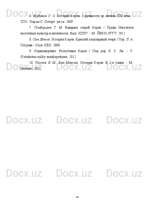 6.   Курбанов   С.   О.   История   Кореи:   с   древности   до   начала   XXI   века.   -
СПб.: Изд-во С.-Петерб. ун-та. 2009.
7.   Симбирцева   Т.   М.   Владыки   старой   Кореи   /   Труды   Института
восточных культур и античности. Вып. XXXV. - М.: ЙВКИ, РГГУ. 2012.
8.  Сын Хёнсик.  История Кореи. Краткий популярный очерк / Пер.  Л.  А.
Петрова - Сеул: KED. 2008.
9.   Страноведение.   Республика   Корея   /   Под   ред.   Б .   С .   Ли .   -   Т .:
O'zbekiston milliy ensiklopediyasi.  2012.
10.   Тихонов   В.   М.,   Кан   Мангиль.   История   Кореи.   В   2-х   томах.   -   М.:
Наталис. 2011.
40 