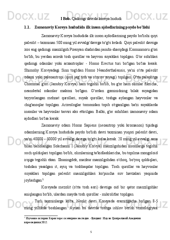 I Bob.  Qadimgi davrda koreya hududi
1.1. Zamonaviy Koreya hududida ilk inson ajdodlarining paydo bo'lishi
Zamonaviy Koreya hududida ilk inson ajdodlarining paydo bo'lishi quyi
paleolit – taxminan 500 ming yil avvalgi'davrga to'g'ri keladi. Quyi paleolit davriga
xos eng qadimgi manzilgoh Pxenyan shahridan janubi-sharqdagi Komunmoru g'ori
bo'lib, bu yerdan arxeik tosh qurollar va hayvon suyaklari topilgan. G'or sohiblari
qadimgi   odamlar   yoki   arxantroplar   -   Homo   Erectus   turi   bo'lgan   bo'lsa   kerak.
Shimoliy   Koreyadagi   Sinn   tog'idan   Homo   Neanderthalensis,   ya'ni   o'rta   paleolit
odami yoki paleoantropi (quyi jag' tish va o'mrov suyagi) topilgan. O'rta paleolitga
Chommal g'ori (Janubiy Koreya) ham tegishli bo'lib, bu g'or ham olimlar fikricha,
neandertal   odamlar   makoni   bo'lgan.   G'ordan   gominidning   bilak   suyagidan
tayyorlangan   mehnat   qurollari,   suyak   qurollar,   toshga   aylangan   hayvonlar   va
chig'anoqlar   topilgan.   Arxeologlar   tomonidan   topib   o'rganilgan   ba'zi   suyaklarda
insonlar  va hayvonlar  tasviri  aks  ettirilgan. Balki, g'or  sohiblari  zamonaviy  odam
ajdodlari bo'lsa kerak.
Zamonaviy   odam   Homo   Sapiens   (neoantrop   yoki   kromanon)   tipidagi
odamlarning Koreya hududida paydo bo'lish davri taxminan yuqori paleolit davri,
ya'ni 40000 - 30000 yil avvalgi davrga to'g'ri kelsa kerak. 20 ming yil avvalgi sana
bilan baholangan Sokchanni I (Janubiy Koreya) manzilgohidan insonlarga tegishli
soch qoldiqlari topilgan bo'lib, olimlarning ta'kidlashlaricha, bu topilma mongoloid
irqiga tegishli ekan. Shuningdek, mazkur manzilgohdan o'choq, bo'yoq qoldiqlari,
toshdan   yasalgan   it,   ayiq   va   toshbaqalar   topilgan.   Tosh   qurollar   va   hayvonlar
suyaklari   topilgan   paleolit   manzilgohlari   ko'pincha   suv   havzalari   yaqinida
joylashgan. 1
Koreyada   mezolit   (o'rta   tosh   asri)   davriga   oid   bir   qator   manzilgohlar
aniqlangan bo'lib, ulardan mayda tosh qurollar - mikrolitlar topilgan.
Turli   taxminlarga   ko'ra,   Neolit   davri   Koreyada   eramizgacha   bo'lgan   8-5
ming   yillikda   boshlangan.   Aynan   bu   davrda   toshga   ishlov   berish   texnologiyasi
1
 Изучение истории Кореи через всемирное наследие. -Бунданг: Изд-во Центральной Академии 
корееведения.2012.
5