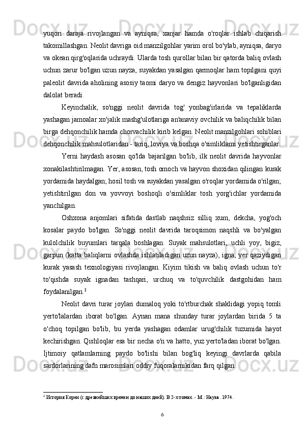 yuqori   daraja   rivojlangan   va   ayniqsa,   xanjar   hamda   o'roqlar   ishlab   chiqarish
takomillashgan. Neolit davriga oid manzilgohlar yarim orol bo'ylab, ayniqsa, daryo
va okean qirg'oqlarida uchraydi. Ularda tosh qurollar bilan bir qatorda baliq ovlash
uchun zarur bo'lgan uzun nayza, suyakdan yasalgan qarmoqlar ham topilgani quyi
paleolit davrida aholining asosiy taomi daryo va dengiz hayvonlari bo'lganligidan
dalolat beradi.
Keyinchalik,   so'nggi   neolit   davrida   tog'   yonbag'irlarida   va   tepaliklarda
yashagan jamoalar xo'jalik mashg'ulotlariga an'anaviy ovchilik va baliqchilik bilan
birga dehqonchilik hamda chorvachilik kirib kelgan. Neolit manzilgohlari sohiblari
dehqonchilik mahsulotlaridan - tariq, loviya va boshqa o'simliklami yetishtirganlar.
Yerni   haydash   asosan   qo'lda   bajarilgan   bo'lib,   ilk   neolit   davrida   hayvonlar
xonakilashtirilmagan. Yer, asosan, tosh omoch va hayvon shoxidan qilingan kurak
yordamida haydalgan; hosil tosh va suyakdan yasalgan o'roqlar yordamida o'rilgan;
yetishtirilgan   don   va   yovvoyi   boshoqli   o'simliklar   tosh   yorg'ichlar   yordamida
yanchilgan.
Oshxona   anjomlari   sifatida   dastlab   naqshsiz   silliq   xum,   dekcha,   yog'och
kosalar   paydo   bo'lgan.   So'nggi   neolit   davrida   taroqsimon   naqshli   va   bo'yalgan
kulolchilik   buyumlari   tarqala   boshlagan.   Suyak   mahsulotlari,   uchli   yoy,   bigiz,
garpun (katta baliqlarni ovlashda ishlatiladigan uzun nayza), igna, yer  qaziydigan
kurak   yasash   texnologiyasi   rivojlangan.   Kiyim   tikish   va   baliq   ovlash   uchun   to'r
to'qishda   suyak   ignadan   tashqari,   urchuq   va   to'quvchilik   dastgohidan   ham
foydalanilgan. 2
Neolit   davri   turar   joylari   dumaloq   yoki   to'rtburchak   shaklidagi   yopiq   tomli
yerto'lalardan   iborat   bo'lgan.   Aynan   mana   shunday   turar   joylardan   birida   5   ta
o'choq   topilgan   bo'lib,   bu   yerda   yashagan   odamlar   urug'chilik   tuzumida   hayot
kechirishgan. Qishloqlar esa bir necha o'n va hatto, yuz yerto'ladan iborat bo'lgan.
Ijtimoiy   qatlamlarning   paydo   bo'lishi   bilan   bog'liq   keyingi   davrlarda   qabila
sardorlarining dafn marosimlari oddiy fuqoralarnikidan farq qilgan.
2
 История Кореи (с древнейших времен до наших дней). В 2-х томах. - М.: Наука. 1974.
6 