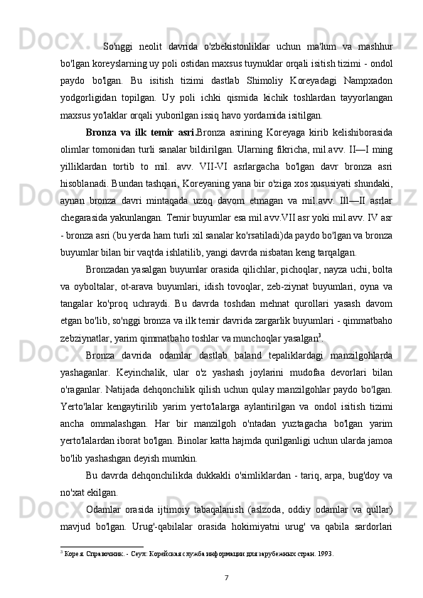 So'nggi   neolit   davrida   o'zbekistonliklar   uchun   ma'lum   va   mashhur
bo'lgan koreyslarning uy poli ostidan maxsus tuynuklar orqali isitish tizimi -  ondol
paydo   bo'lgan.   Bu   isitish   tizimi   dastlab   Shimoliy   Koreyadagi   Nampxadon
yodgorligidan   topilgan.   Uy   poli   ichki   qismida   kichik   toshlardan   tayyorlangan
maxsus yo'laklar orqali yuborilgan issiq havo yordamida isitilgan.
Bronza   va   ilk   temir   asri . Bronza   asrining   Koreyaga   kirib   kelishiborasida
olimlar  tomonidan turli  sanalar  bildirilgan. Ularning fikricha, mil.avv. II—I ming
yilliklardan   tortib   to   mil.   avv.   VII-VI   asrlargacha   bo'lgan   davr   bronza   asri
hisoblanadi. Bundan tashqari, Koreyaning yana bir o'ziga xos xususiyati shundaki,
aynan   bronza   davri   mintaqada   uzoq   davom   etmagan   va   mil.avv.   Ill—II   asrlar
chegarasida yakunlangan. Temir buyumlar esa mil.avv.VII asr yoki mil.avv. IV asr
- bronza asri (bu yerda ham turli xil sanalar ko'rsatiladi)da paydo bo'lgan va bronza
buyumlar bilan bir vaqtda ishlatilib, yangi davrda nisbatan keng tarqalgan.
Bronzadan yasalgan buyumlar orasida qilichlar, pichoqlar, nayza uchi, bolta
va   oyboltalar,   ot-arava   buyumlari,   idish   tovoqlar,   zeb-ziynat   buyumlari,   oyna   va
tangalar   ko'proq   uchraydi.   Bu   davrda   toshdan   mehnat   qurollari   yasash   davom
etgan bo'lib, so'nggi bronza va ilk temir davrida zargarlik buyumlari - qimmatbaho
zebziynatlar, yarim qimmatbaho toshlar va munchoqlar yasalgan 3
.
Bronza   davrida   odamlar   dastlab   baland   tepaliklardagi   manzilgohlarda
yashaganlar.   Keyinchalik,   ular   o'z   yashash   joylarini   mudofaa   devorlari   bilan
o'raganlar. Natijada  dehqonchilik  qilish  uchun  qulay  manzilgohlar   paydo bo'lgan.
Yerto'lalar   kengaytirilib   yarim   yerto'lalarga   aylantirilgan   va   ondol   isitish   tizimi
ancha   ommalashgan.   Har   bir   manzilgoh   o'ntadan   yuztagacha   bo'lgan   yarim
yerto'lalardan iborat bo'lgan. Binolar katta hajmda qurilganligi uchun ularda jamoa
bo'lib yashashgan deyish mumkin.
Bu davrda dehqonchilikda dukkakli o'simliklardan - tariq, arpa, bug'doy va
no'xat ekilgan.
Odamlar   orasida   ijtimoiy   tabaqalanish   (aslzoda,   oddiy   odamlar   va   qullar)
mavjud   bo'lgan.   Urug'-qabilalar   orasida   hokimiyatni   urug'   va   qabila   sardorlari
3
 Корея. Справочник. - Сеул: Корейская служба информации для зарубежных стран. 1993.
7 