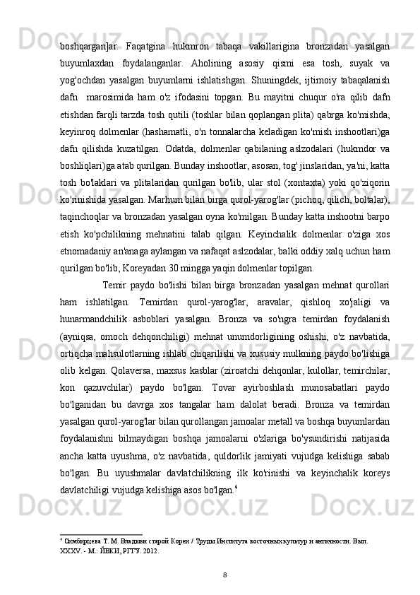 boshqargan]ar.   Faqatgina   hukmron   tabaqa   vakillarigina   bronzadan   yasalgan
buyumlaxdan   foydalanganlar.   Aholining   asosiy   qismi   esa   tosh,   suyak   va
yog'ochdan   yasalgan   buyumlarni   ishlatishgan.   Shuningdek,   ijtimoiy   tabaqalanish
dafn     marosimida   ham   o'z   ifodasini   topgan.   Bu   mayitni   chuqur   o'ra   qilib   dafn
etishdan farqli tarzda tosh qutili (toshlar bilan qoplangan plita) qabrga ko'mishda,
keyinroq   dolmenlar   (hashamatli,   o'n tonnalarcha  keladigan  ko'mish  inshootlari)ga
dafn   qilishda   kuzatilgan.   Odatda,   dolmenlar   qabilaning   aslzodalari   (hukmdor   va
boshliqlari)ga atab qurilgan. Bunday inshootlar, asosan, tog' jinslaridan, ya'ni, katta
tosh   bo'laklari   va   plitalaridan   qurilgan   bo'lib,   ular   stol   (xontaxta)   yoki   qo'ziqorin
ko'rinishida yasalgan. Marhum bilan birga qurol-yarog'lar (pichoq, qilich, boltalar),
taqinchoqlar va bronzadan yasalgan oyna ko'milgan. Bunday katta inshootni barpo
etish   ko'pchilikning   mehnatini   talab   qilgan.   Keyinchalik   dolmenlar   o'ziga   xos
etnomadaniy an'anaga aylangan va nafaqat aslzodalar, balki oddiy xalq uchun ham
qurilgan bo'lib, Koreyadan 30 mingga yaqin dolmenlar topilgan.
Temir   paydo   bo'lishi   bilan   birga   bronzadan   yasalgan   mehnat   qurollari
ham   ishlatilgan.   Temirdan   qurol-yarog'lar,   aravalar,   qishloq   xo'jaligi   va
hunarmandchilik   asboblari   yasalgan.   Bronza   va   so'ngra   temirdan   foydalanish
(ayniqsa,   omoch   dehqonchiligi)   mehnat   unumdorligining   oshishi,   o'z   navbatida,
ortiqcha mahsulotlarning ishlab chiqarilishi va xususiy mulkning paydo bo'lishiga
olib kelgan. Qolaversa, maxsus kasblar (ziroatchi dehqonlar, kulollar, temirchilar,
kon   qazuvchilar)   paydo   bo'lgan.   Tovar   ayirboshlash   munosabatlari   paydo
bo'lganidan   bu   davrga   xos   tangalar   ham   dalolat   beradi.   Bronza   va   temirdan
yasalgan qurol-yarog'lar bilan qurollangan jamoalar metall va boshqa buyumlardan
foydalanishni   bilmaydigan   boshqa   jamoalarni   o'zlariga   bo'ysundirishi   natijasida
ancha   katta   uyushma,   o'z   navbatida,   quldorlik   jamiyati   vujudga   kelishiga   sabab
bo'lgan.   Bu   uyushmalar   davlatchilikning   ilk   ko'rinishi   va   keyinchalik   koreys
davlatchiligi vujudga kelishiga asos bo'lgan. 4
4
 Симбирцева Т. М. Владыки старой Кореи / Труды Института восточных культур и античности. Вып. 
XXXV. - М.: ЙВКИ, РГГУ. 2012.
8 