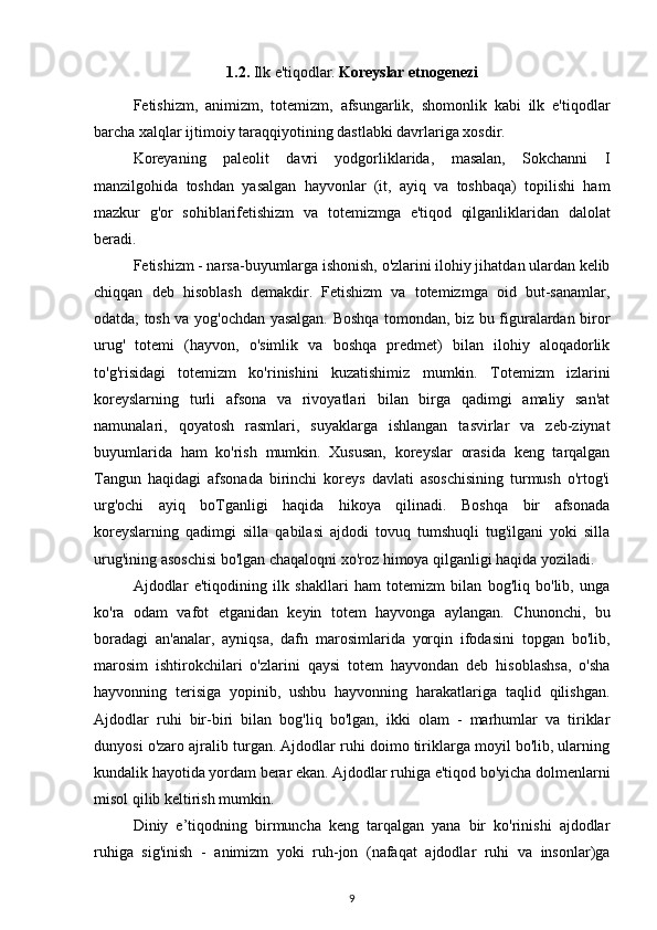 1.2.  Ilk e'tiqodlar.   Koreyslar etnogenezi
Fetishizm,   animizm,   totemizm,   afsungarlik,   shomonlik   kabi   ilk   e'tiqodlar
barcha xalqlar ijtimoiy taraqqiyotining dastlabki davrlariga xosdir.
Koreyaning   paleolit   davri   yodgorliklarida,   masalan,   Sokchanni   I
manzilgohida   toshdan   yasalgan   hayvonlar   (it,   ayiq   va   toshbaqa)   topilishi   ham
mazkur   g'or   sohiblari fetishizm   va   totemizmga   e'tiqod   qilganliklaridan   dalolat
beradi. 
Fetishizm - narsa-buyumlarga ishonish, o'zlarini ilohiy jihatdan ulardan kelib
chiqqan   deb   hisoblash   demakdir.   Fetishizm   va   totemizmga   oid   but-sanamlar,
odatda, tosh va yog'ochdan yasalgan. Boshqa tomondan, biz bu figuralardan biror
urug'   totemi   (hayvon,   o'simlik   va   boshqa   predmet)   bilan   ilohiy   aloqadorlik
to'g'risidagi   totemizm   ko'rinishini   kuzatishimiz   mumkin.   Totemizm   izlarini
koreyslarning   turli   afsona   va   rivoyatlari   bilan   birga   qadimgi   amaliy   san'at
namunalari,   qoyatosh   rasmlari,   suyaklarga   ishlangan   tasvirlar   va   zeb-ziynat
buyumlarida   ham   ko'rish   mumkin.   Xususan,   koreyslar   orasida   keng   tarqalgan
Tangun   haqidagi   afsonada   birinchi   koreys   davlati   asoschisining   turmush   o'rtog'i
urg'ochi   ayiq   boTganligi   haqida   hikoya   qilinadi.   Boshqa   bir   afsonada
koreyslarning   qadimgi   silla   qabilasi   ajdodi   tovuq   tumshuqli   tug'ilgani   yoki   silla
urug'ining asoschisi bo'lgan chaqaloqni xo'roz himoya qilganligi haqida yoziladi.
Ajdodlar   e'tiqodining   ilk   shakllari   ham   totemizm   bilan   bog'liq   bo'lib,   unga
ko'ra   odam   vafot   etganidan   keyin   totem   hayvonga   aylangan.   Chunonchi,   bu
boradagi   an'analar,   ayniqsa,   dafn   marosimlarida   yorqin   ifodasini   topgan   bo'lib,
marosim   ishtirokchilari   o'zlarini   qaysi   totem   hayvondan   deb   hisoblashsa,   o'sha
hayvonning   terisiga   yopinib,   ushbu   hayvonning   harakatlariga   taqlid   qilishgan.
Ajdodlar   ruhi   bir-biri   bilan   bog'liq   bo'lgan,   ikki   olam   -   marhumlar   va   tiriklar
dunyosi o'zaro ajralib turgan. Ajdodlar ruhi doimo tiriklarga moyil bo'lib, ularning
kundalik hayotida yordam berar ekan. Ajdodlar ruhiga e'tiqod bo'yicha dolmenlarni
misol qilib keltirish mumkin.
Diniy   e’tiqodning   birmuncha   keng   tarqalgan   yana   bir   ko'rinishi   ajdodlar
ruhiga   sig'inish   -   animizm   yoki   ruh-jon   (nafaqat   ajdodlar   ruhi   va   insonlar)ga
9 