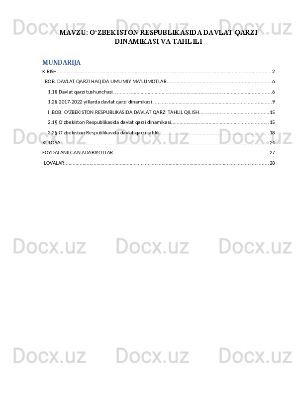 MAVZU:   O‘ZBEKISTON RESPUBLIKASIDA DAVLAT QARZI
DINAMIKASI VA TAHLILI
MUNDARIJA
KIRISH .......................................................................................................................................................... 2
I BOB. DAVLAT QARZI HAQIDA UMUMIY MA’LUMOTLAR ........................................................................... 6
1.1§ Davlat qarzi tushunchasi .................................................................................................................. 6
1.2§ 2017-2022 yillarda davlat qarzi dinamikasi ...................................................................................... 9
II BOB. O‘ZBEKISTON RESPUBLIKASIDA DAVLAT QARZI TAHLIL QILISH .................................................. 15
2.1§ O‘zbekiston Respublikasida davlat qarzi dinamikasi. ..................................................................... 15
2.2§ O‘zbekiston Respublikasida davlat qarzi tahlili. ............................................................................. 18
XULOSA ...................................................................................................................................................... 24
FOYDALANILGAN ADABIYOTLAR ................................................................................................................ 27
ILOVALAR ................................................................................................................................................... 28 