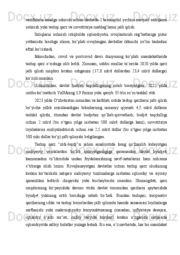 vazifalarni amalga oshirish uchun davlatda 2 ta muqobil yechim mavjud: soliqlarni
oshirish yoki tashqi qarz va investitsiya mablag‘larini jalb qilish.
Soliqlarni   oshirish   istiqbolda   iqtisodiyotni   rivojlantirish   rag‘batlariga   putur
yetkazishi   hisobga   olinsa,   ko‘plab   rivojlangan   davlatlar   ikkinchi   yo‘lni   tanlashni
afzal ko‘rishadi.
Ikkinchidan,   covid   va   postcovid   davri   dunyoning   ko‘plab   mamlakatlarida
tashqi   qarz o‘sishiga  olib  keldi. Xususan,   ushbu  omillar   ta’sirida  2020  yilda  qarz
jalb   qilish   miqdori   keskin   oshganini   (17,8   mlrd   dollardan   23,4   mlrd   dollarga)
ko‘rish mumkin.
Uchinchidan,   davlat   budjeti   taqchilligining   oshib   borayotgani.   2022   yilda
ushbu ko‘rsatkich YaIMning 3,9 foizini yoki qariyb 35 trln so‘m tashkil etdi.
2023 yilda O‘zbekiston nomidan va kafolati ostida tashqi qarzlarni jalb qilish
bo‘yicha   yillik   imzolanadigan   bitimlarning   umumiy   qiymati   4,5   mlrd   dollarni
tashkil   qilishi,   shundan   davlat   budjetini   qo‘llab-quvvatlash,   budjet   taqchilligi
uchun   2   mlrd   (bu   o‘tgan   yilga   nisbatan   500   mlrd   dollarga   kam),   investitsiya
loyihalarini   moliyalashtirish   uchun   esa   2,5   mlrd   dollar   (bu   o‘tgan   yilga   nisbatan
500 mln dollar ko‘p) jalb qilinishi belgilangan.
Tashqi   qarz   “oldi-berdi”si   jahon   amaliyotida   keng   qo llanilib   kelayotganʻ
moliyaviy   vositalardan   bo lib   qolayotganligiga   qaramasdan   davlat   byudjeti	
ʻ
kamomadini   to ldirishda   undan   foydalanishning   xavf-xatarlarini   ham   xolisona	
ʻ
e tiborga   olish   lozim.   Rivojlanayotgan   davlatlar   uchun   tashqi   qarz   ulushining	
ʼ
keskin   ko tarilishi   xalqaro   moliyaviy   tuzilmalarga   nisbatan   iqtisodiy   va   siyosiy	
ʻ
qaramlikni   keltirib   chiqarishi   yoki   kuchaytirishi   mumkin.   Shuningdek,   qarz
miqdorining   ko payishda   davom   etishi   davlat   tomonidan   qarzlarni   qaytarishda	
ʻ
byudjet   yukining   ortib   borishiga   sabab   bo ladi.   Bundan   tashqari,   korporativ	
ʻ
qarzlarning ichki va tashqi bozorlardan jalb qilinishi hamda samarasiz loyihalarga
sarflanishi   yoki   makroiqtisodiy   konyunkturaning   (masalan,   inflyatsiya   darajasi,
iqtisodiy   o sish   sur ati,   milliy   valyuta   kurslari)   keskin   o zgarishi   natijasida	
ʻ ʼ ʻ
iqtisodiyotda salbiy holatlar yuzaga keladi. Bu esa, o’z navbatida, har bir mamlakat 