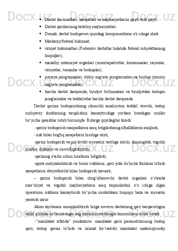  Davlat daromadlari, xarajatlari va majburiyatlarini qayd etish payti
 Davlat qarzlarining tarkibiy majburiyatlari.
 Demak, davlat boshqaruvi quyidagi komponentlarni o'z ichiga oladi:
 Markaziy/federal hukumat;
 viloyat hukumatlari (Federativ davlatlar holatida federal subyektlarning
huquqlari);
 maxalliy xokimiyat organlari (munitsipalitetlar, kommunalar, rayonlar,
viloyatlar, tumanlar va boshqalar);
 pensiya jamg'armalari, tibbiy sug'urta jamg'armalari va boshqa ijtimoiy
sug'urta jamg'armalari;
 barcha   davlat   darajasida,   byudjet   bo'linmalari   va   byudjetdan   tashqari
jamg'armalar va tashkilotlar barcha davlat darajasida.
Davlat   qarzini   boshqarishning   ishonchli   amaliyotini   tashkil   etuvchi,   tashqi
moliyaviy   shoklarning   tarqalishini   kamaytirishga   yordam   beradigan   usullar
bo‘yicha qarashlar oshib bormoqda. Bularga quyidagilar kiradi:
- qarzni boshqarish maqsadlarini aniq belgilashning afzalliklarini aniqlash;
- risk bilan bog'liq xarajatlarni hisobga olish;
-qarzni boshqarish va pul-kredit siyosatini tartibga solish, shuningdek, tegishli
hisobni cheklash va muvofiqlashtirish;
-qarzning o'sishi uchun limitlarni belgilash;
-qayta moliyalashtirish va bozor risklarini, qarz yuki bo'yicha foizlarni to'lash
xarajatlarini ehtiyotkorlik bilan boshqarish zarurati;
–   qarzni   boshqarish   bilan   shug‘ullanuvchi   davlat   organlari   o‘rtasida
mas’uliyat   va   tegishli   majburiyatlarni   aniq   taqsimlashni   o‘z   ichiga   olgan
operatsion   risklarni   kamaytirish   bo‘yicha   mustahkam   huquqiy   baza   va   siyosatni
yaratish zarur.
Jahon tajribasini umumlashtirish bizga suveren davlatning qarz barqarorligini
tahlil qilishda qo'llaniladigan eng muhim metodologik tamoyillarni ochib beradi:
- “mamlakat   sifatida”   yondashuvi:   mamlakat   qarzi   parametrlarining   (tashqi
qarz,   tashqi   qarzni   to lash   va   xizmat   ko rsatish)   mamlakat   makroiqtisodiyʻ ʻ 