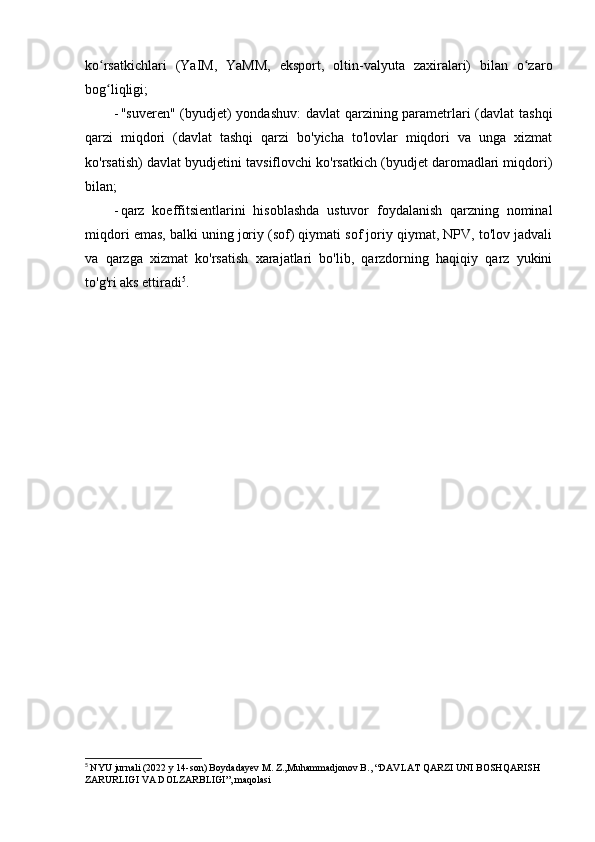 ko rsatkichlari   (YaIM,   YaMM,   eksport,   oltin-valyuta   zaxiralari)   bilan   o zaroʻ ʻ
bog liqligi;
ʻ
- "suveren" (byudjet) yondashuv:  davlat  qarzining parametrlari  (davlat  tashqi
qarzi   miqdori   (davlat   tashqi   qarzi   bo'yicha   to'lovlar   miqdori   va   unga   xizmat
ko'rsatish) davlat byudjetini tavsiflovchi ko'rsatkich (byudjet daromadlari miqdori)
bilan;
- qarz   koeffitsientlarini   hisoblashda   ustuvor   foydalanish   qarzning   nominal
miqdori emas, balki uning joriy (sof) qiymati sof joriy qiymat, NPV, to'lov jadvali
va   qarzga   xizmat   ko'rsatish   xarajatlari   bo'lib,   qarzdorning   haqiqiy   qarz   yukini
to'g'ri aks ettiradi 5
.
5
  NYU jurnali (2022 y 14-son) Boydadayev M. Z.,Muhammadjonov B., “DAVLAT QARZI UNI BOSHQARISH 
ZARURLIGI VA DOLZARBLIGI”, maqolasi 