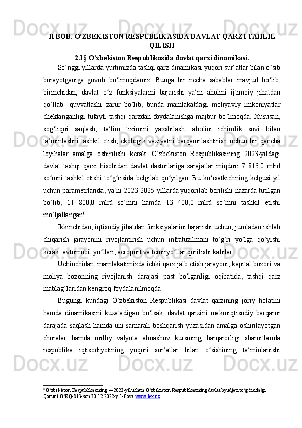 II BOB. O‘ZBEKISTON RESPUBLIKASIDA DAVLAT QARZI TAHLIL
QILISH
2.1§ O‘zbekiston Respublikasida davlat qarzi dinamikasi.
So nggi yillarda yurtimizda tashqi qarz dinamikasi yuqori sur‘atlar bilan o sibʻ ʻ
borayotganiga   guvoh   bo lmoqdamiz.   Bunga   bir   necha   sabablar   mavjud   bo lib,	
ʻ ʻ
birinchidan ,   davlat   o z   funksiyalarini   bajarishi   ya‘ni   aholini   ijtimoiy   jihatdan	
ʻ
qo llab-   quvvatlashi   zarur   bo lib,   bunda   mamlakatdagi   moliyaviy   imkoniyatlar	
ʻ ʻ
cheklanganligi   tufayli   tashqi   qarzdan   foydalanishga   majbur   bo lmoqda.   Xususan,	
ʻ
sog liqni   saqlash,   ta‘lim   tizimini   yaxshilash,   aholini   ichimlik   suvi   bilan	
ʻ
ta‘minlashni   tashkil   etish,   ekologik   vaziyatni   barqarorlashtirish   uchun   bir   qancha
loyihalar   amalga   oshirilishi   kerak.   O zbekiston   Respublikasining   2023-yildagi	
ʻ
davlat   tashqi   qarzi   hisobidan   davlat   dasturlariga   xarajatlar   miqdori   7   813,0   mlrd
so mni tashkil etishi to g risida belgilab qo yilgan. Bu ko rsatkichning kelgusi yil	
ʻ ʻ ʻ ʻ ʻ
uchun parametrlarida, ya‘ni 2023-2025-yillarda yuqorilab borilishi nazarda tutilgan
bo lib,   11   800,0   mlrd   so mni   hamda   13   400,0   mlrd   so mni   tashkil   etishi
ʻ ʻ ʻ
mo ljallangan
ʻ 6
.
Ikkinchidan, iqtisodiy jihatdan funksiyalarini bajarishi uchun, jumladan ishlab
chiqarish   jarayonini   rivojlantirish   uchun   infratuzilmani   to g ri   yo lga   qo yishi	
ʻ ʻ ʻ ʻ
kerak: avtomobil yo llari, aeroport va temiryo llar qurilishi kabilar.	
ʻ ʻ
Uchinchidan, mamlakatimizda ichki qarz jalb etish jarayoni, kapital bozori va
moliya   bozorining   rivojlanish   darajasi   past   bo lganligi   oqibatida,   tashqi   qarz	
ʻ
mablag laridan kengroq foydalanilmoqda. 	
ʻ
Bugungi   kundagi   O zbekiston   Respublikasi   davlat   qarzining   joriy   holatini	
ʻ
hamda   dinamikasini   kuzatadigan   bo lsak,   davlat   qarzini   makroiqtisodiy   barqaror	
ʻ
darajada saqlash  hamda uni  samarali  boshqarish yuzasidan  amalga  oshirilayotgan
choralar   hamda   milliy   valyuta   almashuv   kursining   barqarorligi   sharoitlarida
respublika   iqtisodiyotining   yuqori   sur‘atlar   bilan   o sishining   ta‘minlanishi	
ʻ
6
  O zbekiston Respublikasining ―2023-yil uchun O zbekiston Respublikasining davlat byudjeti to g risida gi 	
ʻ ʻ ʻ ʻ ‖
Qonuni O RQ-813-son 30.12.2022-y 1-ilova 	
ʻ www.lex.uz 
