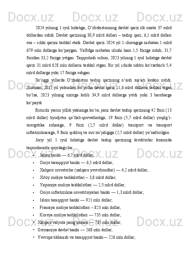 2024 yilning 1 iyul holatiga, O zbekistonning davlat qarzi ilk marta 37 mlrdʻ
dollardan oshdi. Davlat qarzining 30,9 mlrd dollari – tashqi qarz, 6,1 mlrd dollari
esa – ichki qarzni tashkil etadi. Davlat qarzi 2024 yil 1-choragiga nisbatan 1 mlrd
679 mln dollarga ko paygan. YaIMga  nisbatan ulushi  ham  1,5 foizga  oshib, 31,7	
ʻ
foizdan 33,2 foizga yetgan. Taqqoslash uchun, 2023 yilning 1 iyul holatiga davlat
qarzi 31 mlrd 628 mln dollarni tashkil etgan. Bir yil ichida ushbu ko rsatkich 5,4	
ʻ
mlrd dollarga yoki 17 foizga oshgan.
So nggi   yillarda   O zbekiston   tashqi   qarzining   o sish   sur‘ati   keskin   oshdi.	
ʻ ʻ ʻ
Xususan, 2017 yil yakunlari bo yicha davlat qarzi 11,6 mlrd dollarni tashkil etgan	
ʻ
bo lsa,   2023   yilning   oxiriga   kelib   34,9   mlrd   dollarga   yetdi   yoki   3   barobarga	
ʻ
ko paydi.
ʻ
Birinchi yarim yillik yakuniga ko ra, jami davlat tashqi qarzining 42 foizi (13	
ʻ
mlrd   dollar)   byudjetni   qo llab-quvvatlashga,   19   foizi   (5,7   mlrd   dollar)   yoqilg i-	
ʻ ʻ
energetika   sohasiga,   9   foizi   (2,7   mlrd   dollar)   transport   va   transport
infratuzilmasiga, 9 foizi qishloq va suv xo jaligiga (2,7 mlrd dollar) yo naltirilgan.	
ʻ ʻ
Joriy   yil   1   iyul   holatiga   davlat   tashqi   qarzining   kreditorlar   kesimida
taqsimlanishi quyidagicha:
 Jahon banki — 6,7 mlrd dollar;
 Osiyo taraqqiyot banki — 6,5 mlrd dollar;
 Xalqaro investorlar (xalqaro yevrobondlar) — 4,2 mlrd dollar;
 Xitoy moliya tashkilotlari – 3,8 mlrd dollar;
 Yaponiya moliya tashkilotlari — 2,5 mlrd dollar;
 Osiyo infratuzilma investitsiyalari banki — 1,3 mlrd dollar;
 Islom taraqqiyot banki — 921 mln dollar;
 Fransiya moliya tashkilotlari – 823 mln dollar;
 Koreya moliya tashkilotlari — 735 mln dollar;
• Xalqaro valyuta jamg armasi — 735 mln dollar;	
ʻ
• Germaniya davlat banki — 268 mln dollar;
• Yevropa tiklanish va taraqqiyot banki— 226 mln dollar; 
