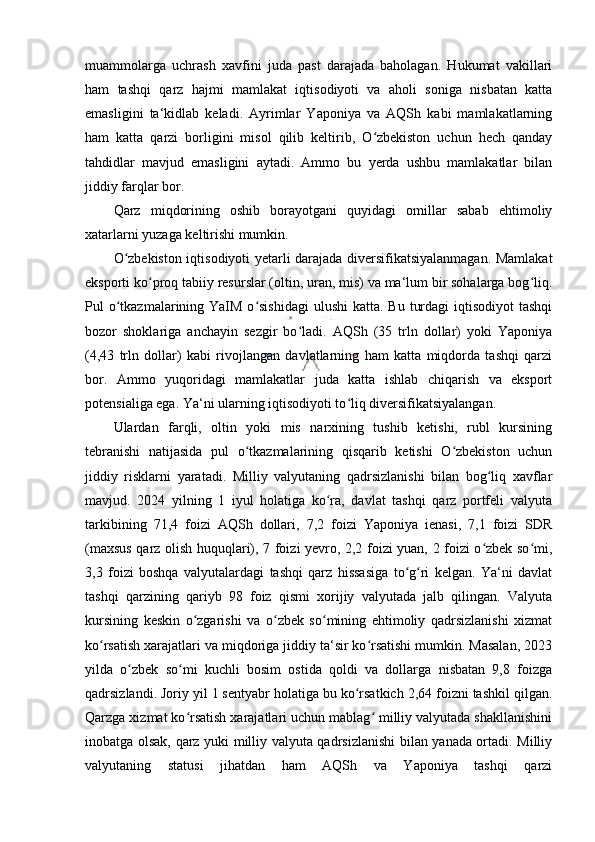 muammolarga   uchrash   xavfini   juda   past   darajada   baholagan.   Hukumat   vakillari
ham   tashqi   qarz   hajmi   mamlakat   iqtisodiyoti   va   aholi   soniga   nisbatan   katta
emasligini   ta‘kidlab   keladi.   Ayrimlar   Yaponiya   va   AQSh   kabi   mamlakatlarning
ham   katta   qarzi   borligini   misol   qilib   keltirib,   O zbekiston   uchun   hech   qandayʻ
tahdidlar   mavjud   emasligini   aytadi.   Ammo   bu   yerda   ushbu   mamlakatlar   bilan
jiddiy farqlar bor.
Qarz   miqdorining   oshib   borayotgani   quyidagi   omillar   sabab   ehtimoliy
xatarlarni yuzaga keltirishi mumkin.
O zbekiston iqtisodiyoti yetarli darajada diversifikatsiyalanmagan. Mamlakat	
ʻ
eksporti ko proq tabiiy resurslar (oltin, uran, mis) va ma‘lum bir sohalarga bog liq.	
ʻ ʻ
Pul  o tkazmalarining YaIM o sishidagi  ulushi  katta. Bu  turdagi  iqtisodiyot  tashqi	
ʻ ʻ
bozor   shoklariga   anchayin   sezgir   bo ladi.   AQSh   (35   trln   dollar)   yoki   Yaponiya	
ʻ
(4,43   trln   dollar)   kabi   rivojlangan   davlatlarning   ham   katta   miqdorda   tashqi   qarzi
bor.   Ammo   yuqoridagi   mamlakatlar   juda   katta   ishlab   chiqarish   va   eksport
potensialiga ega. Ya‘ni ularning iqtisodiyoti to liq diversifikatsiyalangan.	
ʻ
Ulardan   farqli,   oltin   yoki   mis   narxining   tushib   ketishi,   rubl   kursining
tebranishi   natijasida   pul   o tkazmalarining   qisqarib   ketishi   O zbekiston   uchun	
ʻ ʻ
jiddiy   risklarni   yaratadi.   Milliy   valyutaning   qadrsizlanishi   bilan   bog liq   xavflar	
ʻ
mavjud.   2024   yilning   1   iyul   holatiga   ko ra,   davlat   tashqi   qarz   portfeli   valyuta	
ʻ
tarkibining   71,4   foizi   AQSh   dollari,   7,2   foizi   Yaponiya   ienasi,   7,1   foizi   SDR
(maxsus qarz olish huquqlari), 7 foizi yevro, 2,2 foizi yuan, 2 foizi o zbek so mi,	
ʻ ʻ
3,3   foizi   boshqa   valyutalardagi   tashqi   qarz   hissasiga   to g ri   kelgan.   Ya‘ni   davlat	
ʻ ʻ
tashqi   qarzining   qariyb   98   foiz   qismi   xorijiy   valyutada   jalb   qilingan.   Valyuta
kursining   keskin   o zgarishi   va   o zbek   so mining   ehtimoliy   qadrsizlanishi   xizmat	
ʻ ʻ ʻ
ko rsatish xarajatlari va miqdoriga jiddiy ta‘sir ko rsatishi mumkin. Masalan, 2023	
ʻ ʻ
yilda   o zbek   so mi   kuchli   bosim   ostida   qoldi   va   dollarga   nisbatan   9,8   foizga	
ʻ ʻ
qadrsizlandi. Joriy yil 1 sentyabr holatiga bu ko rsatkich 2,64 foizni tashkil qilgan.	
ʻ
Qarzga xizmat ko rsatish xarajatlari uchun mablag  milliy valyutada shakllanishini	
ʻ ʻ
inobatga olsak, qarz yuki milliy valyuta qadrsizlanishi bilan yanada ortadi. Milliy
valyutaning   statusi   jihatdan   ham   AQSh   va   Yaponiya   tashqi   qarzi 