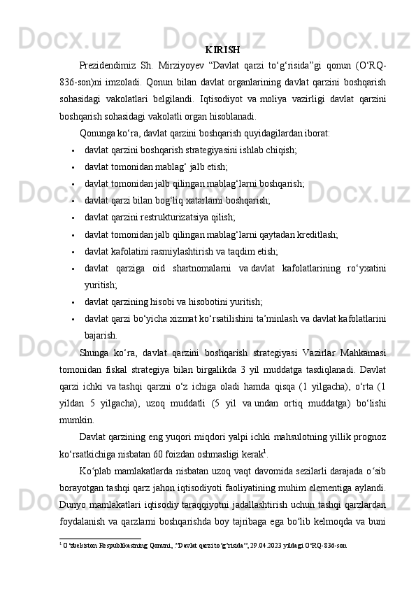 KIRISH
Prezidendimiz   Sh.   Mirziyoyev   “Davlat   qarzi   to‘g‘risida”gi   qonun   (O‘RQ-
836-son)ni   imzoladi.   Qonun   bilan   davlat   organlarining   davlat   qarzini   boshqarish
sohasidagi   vakolatlari   belgilandi.   Iqtisodiyot   va   moliya   vazirligi   davlat   qarzini
boshqarish sohasidagi vakolatli organ hisoblanadi.
Qonunga ko‘ra, davlat qarzini boshqarish quyidagilardan iborat:
 davlat qarzini boshqarish strategiyasini ishlab chiqish;
 davlat tomonidan mablag‘ jalb etish;
 davlat tomonidan jalb qilingan mablag‘larni boshqarish;
 davlat qarzi bilan bog‘liq xatarlarni boshqarish;
 davlat qarzini restrukturizatsiya qilish;
 davlat tomonidan jalb qilingan mablag‘larni qaytadan kreditlash;
 davlat kafolatini rasmiylashtirish va   taqdim etish;
 davlat   qarziga   oid   shartnomalarni   va   davlat   kafolatlarining   ro‘yxatini
yuritish;
 davlat qarzining hisobi va hisobotini yuritish;
 davlat qarzi bo‘yicha xizmat ko‘rsatilishini ta’minlash va   davlat kafolatlarini
bajarish.
Shunga   ko‘ra,   davlat   qarzini   boshqarish   strategiyasi   Vazirlar   Mahkamasi
tomonidan   fiskal   strategiya   bilan   birgalikda   3   yil   muddatga   tasdiqlanadi.   Davlat
qarzi   ichki   va   tashqi   qarzni   o‘z   ichiga   oladi   hamda   qisqa   (1   yilgacha),   o‘rta   (1
yildan   5   yilgacha),   uzoq   muddatli   (5   yil   va   undan   ortiq   muddatga)   bo‘lishi
mumkin.
Davlat qarzining eng yuqori miqdori yalpi ichki mahsulotning yillik prognoz
ko‘rsatkichiga nisbatan 60 foizdan oshmasligi kerak 1
.
Ko plab mamlakatlarda nisbatan uzoq vaqt davomida sezilarli darajada o sibʻ ʻ
borayotgan tashqi qarz jahon iqtisodiyoti faoliyatining muhim elementiga aylandi.
Dunyo mamlakatlari iqtisodiy taraqqiyotni  jadallashtirish uchun tashqi  qarzlardan
foydalanish  va qarzlarni  boshqarishda  boy tajribaga ega  bo lib kelmoqda va buni	
ʻ
1
  O‘zbekiston Respublikasining Qonuni, .”Davlat qarzi to’g’risida”, 29.04.2023 yildagi O‘RQ-836-son 