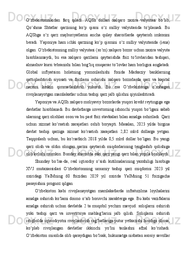 O zbekistonnikidan   farq   qiladi.   AQSh   dollari   xalqaro   zaxira   valyutasi   bo lib,ʻ ʻ
Qo shma   Shtatlar   qarzining   ko p   qismi   o z   milliy   valyutasida   to planadi.   Bu
ʻ ʻ ʻ ʻ
AQShga   o z   qarz   majburiyatlarini   ancha   qulay   sharoitlarda   qaytarish   imkonini	
ʻ
beradi.   Yaponiya   ham   ichki   qarzning   ko p   qismini   o z   milliy   valyutasida   (iena)	
ʻ ʻ
olgan. O zbekistonning milliy valyutasi (so m) xalqaro bozor uchun zaxira valyuta	
ʻ ʻ
hisoblanmaydi,   bu   esa   xalqaro   qarzlarni   qaytarishda   foiz   to lovlaridan   tashqari,	
ʻ
almashuv kursi tebranishi bilan bog liq muqarrar to lovlar ham borligini anglatadi.	
ʻ ʻ
Global   inflyatsion   holatning   yomonlashishi   fonida   Markaziy   banklarning
qattiqlashtirish   siyosati   va   foizlarni   oshirishi   xalqaro   bozorlarda   qarz   va   kapital
narxini   keskin   qimmatlashtirib   yubordi.   Bu   esa   O zbekistonga   o xshagan	
ʻ ʻ
rivojlanayotgan mamlakatlar uchun tashqi qarz jalb qilishni qiyinlashtiradi.
Yaponiya va AQSh xalqaro moliyaviy bozorlarda yuqori kredit reytingiga ega
davlatlar  hisoblanadi.  Bu  davlatlarga  investorning ishonchi  yuqori  bo lgani  sabab	
ʻ
ularning qarz olishlari oson va bu past foiz stavkalari bilan amalga oshiriladi. Qarz
uchun   xizmat   ko rsatish   xarajatlari   oshib   boryapti.   Masalan,   2023   yilda   birgina	
ʻ
davlat   tashqi   qarziga   xizmat   ko rsatish   xarajatlari   2,82   mlrd   dollarga   yetgan.	
ʻ
Taqqoslash   uchun,   bu   ko rsatkich   2018   yilda   0,5   mlrd   dollar   bo lgan.   Bu   yangi	
ʻ ʻ
qarz   olish   va   oldin   olingan   qarzni   qaytarish   miqdorlarining   tenglashib   qolishiga
olib kelishi mumkin. Bunday sharoitda eski qarz yangi qarz bilan yopila boshlaydi.
Shunday   bo lsa-da,   real   iqtisodiy   o sish   kutilmalarining   yaxshiligi   hisobiga	
ʻ ʻ
XVJ   mutaxassislari   O zbekistonning   umumiy   tashqi   qarz   miqdorini   2023   yil	
ʻ
oxiridagi   YaIMning   60   foizidan   2029   yil   oxirida   YaIMning   51   foizigacha
pasayishini prognoz qilgan.
O zbekiston   kabi   rivojlanayotgan   mamlakatlarda   infratuzilma   loyihalarini	
ʻ
amalga oshirish ko lami doimo o sib boruvchi xarakterga ega. Bu kabi vazifalarni	
ʻ ʻ
amalga   oshirish   uchun   davlatda   2   ta   muqobil   yechim   mavjud:   soliqlarni   oshirish
yoki   tashqi   qarz   va   investitsiya   mablag larini   jalb   qilish.   Soliqlarni   oshirish	
ʻ
istiqbolda iqtisodiyotni rivojlantirish rag batlariga putur yetkazishi hisobga olinsa,	
ʻ
ko plab   rivojlangan   davlatlar   ikkinchi   yo lni   tanlashni   afzal   ko rishadi.	
ʻ ʻ ʻ
O zbekiston misolida olib qaraydigan bo lsak, hukumatga nisbatan asosiy savollar
ʻ ʻ 