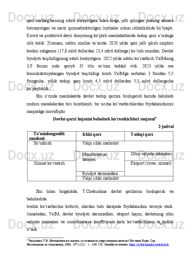 qarz   mablag larining   oshib   borayotgani   bilan   birga,   jalb   qilingan   pulning   samaraʻ
bermayotgan   va   narxi   qimmatlashtirilgan   loyihalar   uchun   ishlatilishida   bo lyapti.	
ʻ
Kovid va postkovid davri dunyoning ko plab mamlakatlarida tashqi qarz o sishiga	
ʻ ʻ
olib   keldi.   Xususan,   ushbu   omillar   ta‘sirida   2020   yilda   qarz   jalb   qilish   miqdori
keskin oshganini (17,8 mlrd dollardan 23,4 mlrd dollarga) ko rish mumkin. Davlat	
ʻ
byudjeti taqchilligining oshib borayotgani. 2022 yilda ushbu ko rsatkich YaIMning
ʻ
3,9   foizini   yoki   qariyb   35   trln   so mni   tashkil   etdi.   2023   yilda   esa	
ʻ
konsolidatsiyalangan   byudjet   taqchilligi   limiti   YaIMga   nisbatan   3   foizdan   5,5
foizgacha,   yillik   tashqi   qarz   limiti   4,5   mlrd   dollardan   5,5   mlrd   dollargacha
ko paytirildi.	
ʻ
Shu   o rinda   mamlakatda   davlat   tashqi   qarzini   boshqarish   hamda   baholash	
ʻ
muhim   masalalardan   biri   hisoblanib,   bir   necha   ko rsatkichlardan   foydalanishimiz	
ʻ
maqsadga muvofiqdir.
Davlat qarzi hajmini baholash ko‘rsatkichlari majmui 9
2-jadval
Ta’minlanganlik 
manbasi Ichki   qarz Tashqi   qarz
So ndirish	
ʻ Yalpi   ichki  mahsulot
Monetizatsiya 
darajasi Oltin-valyuta   zahiralari
Xizmat   ko rsatish	
ʻ Eksport   (tovar,   xizmat)
Byudjet   daromadlari
Yalpi   ichki  mahsulot
Shu   bilan   birgalikda,   T.Chekushina   davlat   qarzlarini   boshqarish   va
baholashda
beshta   ko rsatkichni   keltirib,   ulardan   turli   darajada   foydalanishni   tavsiya   etadi.	
ʻ
Jumaladan,   YaIM,   davlat   byudjeti   daromadlari,   eksport   hajmi,   davlatning   oltin
valyuta   zaxiralari   va   monetizatsiya   koeffitsienti   kabi   ko rsatkichlarni   ta‗kidlab	
ʻ
o tadi.	
ʻ
9
  Чекушина Т.В. Методология и оценка состояния государственных долгов// Вестник Руди. Сер. 
Инженерные исследования, 2006. -N°1 (12). - с. -148-158. Онлайн источник:  https://cyberleninka.ru/article/n 