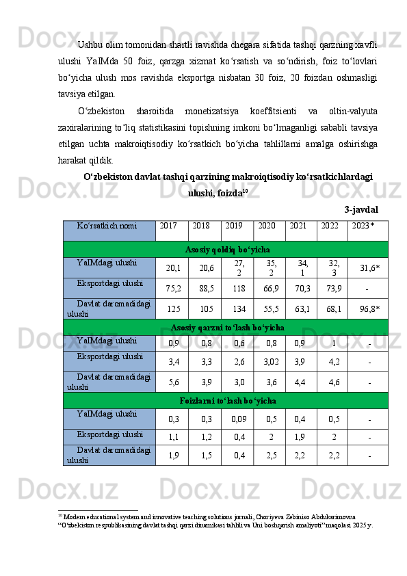 Ushbu olim tomonidan shartli ravishda chegara sifatida tashqi qarzning xavfli
ulushi   YaIMda   50   foiz,   qarzga   xizmat   ko rsatish   va   so ndirish,   foiz   to lovlariʻ ʻ ʻ
bo yicha   ulush   mos   ravishda   eksportga   nisbatan   30   foiz,   20   foizdan   oshmasligi	
ʻ
tavsiya etilgan.
O zbekiston   sharoitida   monetizatsiya   koeffitsienti   va   oltin-valyuta	
ʻ
zaxiralarining to liq statistikasini  topishning imkoni bo lmaganligi sababli  tavsiya	
ʻ ʻ
etilgan   uchta   makroiqtisodiy   ko rsatkich   bo yicha   tahlillarni   amalga   oshirishga	
ʻ ʻ
harakat qildik.
O‘zbekiston davlat tashqi qarzining makroiqtisodiy ko‘rsatkichlardagi
ulushi, foizda 10
3-javdal
Ko rsatkich nomi	
ʻ 201 7 201 8 201 9 202 0 202 1 202 2 2023*
Asosiy   qoldiq   bo‘yicha
YaIMdagi   ulushi
20,1 20,6 27,
2 35,
2 34,
1 32,
3 31,6*
Eksportdagi   ulushi
75,2 88,5 118 66, 9 70, 3 73, 9 -
Davlat   daromadidagi
ulushi 125 105 134 55, 5 63, 1 68, 1 96,8*
Asosiy   qarzni   to‘lash   bo‘yicha
YaIMdagi   ulushi
0,9 0,8 0,6 0,8 0,9 1 -
Eksportdagi   ulushi
3,4 3,3 2,6 3,0 2 3,9 4,2 -
Davlat   daromadidagi
ulushi 5,6 3,9 3,0 3,6 4,4 4,6 -
Foizlarni   to‘lash   bo‘yicha
YaIMdagi   ulushi
0,3 0,3 0,0 9 0,5 0,4 0,5 -
Eksportdagi   ulushi
1,1 1,2 0,4 2 1,9 2 -
Davlat   daromadidagi
ulushi 1,9 1,5 0,4 2,5 2,2 2,2 -
10
  Modern educational system and innovative teaching solutions jurnali, Choriyeva Zebiniso Abdukarimovna
“O‘zbekiston respublikasining davlat tashqi qarzi dinamikasi tahlili va Uni boshqarish amaliyoti” maqolasi 2025 y. 