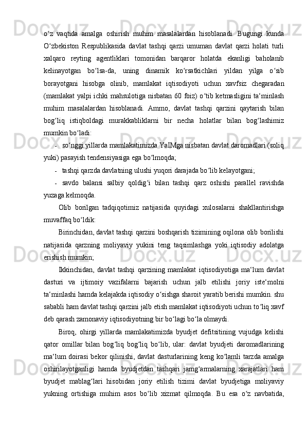 o z   vaqtida   amalga   oshirish   muhim   masalalardan   hisoblanadi.   Bugungi   kundaʻ
O zbekiston   Respublikasida   davlat   tashqi   qarzi   umuman   davlat   qarzi   holati   turli
ʻ
xalqaro   reyting   agentliklari   tomonidan   barqaror   holatda   ekanligi   baholanib
kelinayotgan   bo lsa-da,   uning   dinamik   ko rsatkichlari   yildan   yilga   o sib	
ʻ ʻ ʻ
borayotgani   hisobga   olinib,   mamlakat   iqtisodiyoti   uchun   xavfsiz   chegaradan
(mamlakat yalpi ichki mahsulotiga nisbatan 60 foiz) o tib ketmasligini ta‘minlash	
ʻ
muhim   masalalardan   hisoblanadi.   Ammo,   davlat   tashqi   qarzini   qaytarish   bilan
bog liq   istiqboldagi   murakkabliklarni   bir   necha   holatlar   bilan   bog lashimiz	
ʻ ʻ
mumkin bo ladi:	
ʻ
- so nggi yillarda mamlakatimizda YaIMga nisbatan davlat daromadlari (soliq	
ʻ
yuki) pasayish tendensiyasiga ega bo lmoqda;	
ʻ
- tashqi qarzda davlatning ulushi yuqori darajada bo lib kelayotgani;	
ʻ
- savdo   balansi   salbiy   qoldig i   bilan   tashqi   qarz   oshishi   parallel   ravishda	
ʻ
yuzaga kelmoqda.
Olib   borilgan   tadqiqotimiz   natijasida   quyidagi   xulosalarni   shakllantirishga
muvaffaq bo ldik:	
ʻ
Birinchidan, davlat tashqi qarzini boshqarish tizimining oqilona olib borilishi
natijasida   qarzning   moliyaviy   yukini   teng   taqsimlashga   yoki   iqtisodiy   adolatga
erishish mumkin;
Ikkinchidan,   davlat   tashqi   qarzining   mamlakat   iqtisodiyotiga   ma‘lum   davlat
dasturi   va   ijtimoiy   vazifalarni   bajarish   uchun   jalb   etilishi   joriy   iste‘molni
ta‘minlashi hamda kelajakda iqtisodiy o sishga sharoit yaratib berishi mumkin. shu	
ʻ
sababli ham davlat tashqi qarzini jalb etish mamlakat iqtisodiyoti uchun to liq xavf	
ʻ
deb qarash zamonaviy iqtisodiyotning bir bo lagi bo la olmaydi.	
ʻ ʻ
Biroq,   ohirgi   yillarda   mamlakatimizda   byudjet   defitsitining   vujudga   kelishi
qator   omillar   bilan   bog liq   bog liq   bo lib,   ular:   davlat   byudjeti   daromadlarining	
ʻ ʻ ʻ
ma‘lum  doirasi  bekor  qilinishi, davlat  dasturlarining keng ko lamli tarzda amalga	
ʻ
oshirilayotganligi   hamda   byudjetdan   tashqari   jamg armalarning   xarajatlari   ham	
ʻ
byudjet   mablag lari   hisobidan   joriy   etilish   tizimi   davlat   byudjetiga   moliyaviy	
ʻ
yukning   ortishiga   muhim   asos   bo lib   xizmat   qilmoqda.   Bu   esa   o z   navbatida,	
ʻ ʻ 
