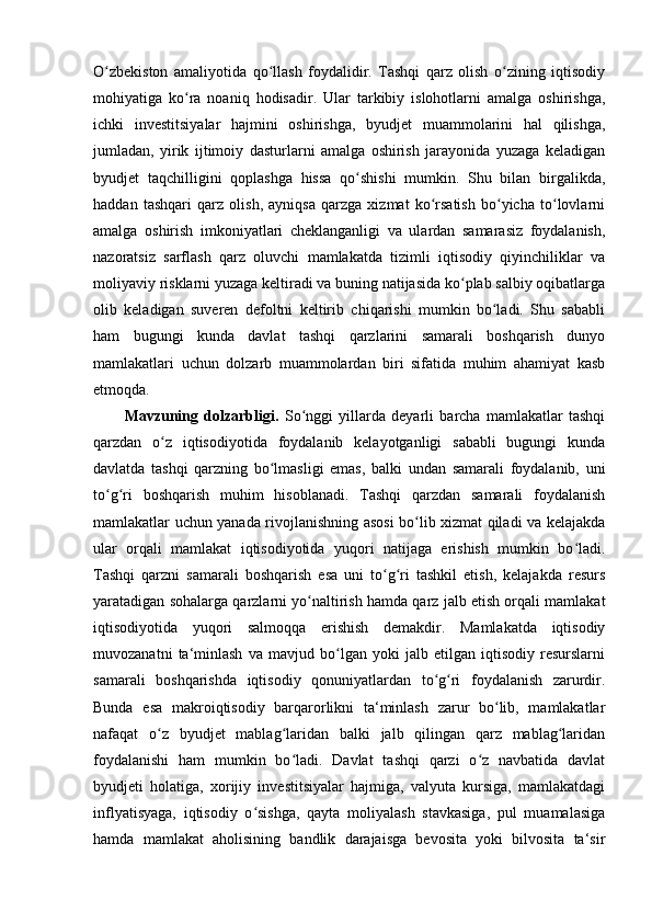 O zbekiston   amaliyotida   qo llash   foydalidir.   Tashqi   qarz   olish   o zining   iqtisodiyʻ ʻ ʻ
mohiyatiga   ko ra   noaniq   hodisadir.   Ular   tarkibiy   islohotlarni   amalga   oshirishga,	
ʻ
ichki   investitsiyalar   hajmini   oshirishga,   byudjet   muammolarini   hal   qilishga,
jumladan,   yirik   ijtimoiy   dasturlarni   amalga   oshirish   jarayonida   yuzaga   keladigan
byudjet   taqchilligini   qoplashga   hissa   qo shishi   mumkin.   Shu   bilan   birgalikda,	
ʻ
haddan   tashqari   qarz   olish,   ayniqsa   qarzga   xizmat   ko rsatish   bo yicha   to lovlarni	
ʻ ʻ ʻ
amalga   oshirish   imkoniyatlari   cheklanganligi   va   ulardan   samarasiz   foydalanish,
nazoratsiz   sarflash   qarz   oluvchi   mamlakatda   tizimli   iqtisodiy   qiyinchiliklar   va
moliyaviy risklarni yuzaga keltiradi va buning natijasida ko plab salbiy oqibatlarga	
ʻ
olib   keladigan   suveren   defoltni   keltirib   chiqarishi   mumkin   bo ladi.   Shu   sababli	
ʻ
ham   bugungi   kunda   davlat   tashqi   qarzlarini   samarali   boshqarish   dunyo
mamlakatlari   uchun   dolzarb   muammolardan   biri   sifatida   muhim   ahamiyat   kasb
etmoqda.
Mavzuning   dolzarbligi.   So nggi   yillarda   deyarli   barcha   mamlakatlar   tashqi	
ʻ
qarzdan   o z   iqtisodiyotida   foydalanib   kelayotganligi   sababli   bugungi   kunda	
ʻ
davlatda   tashqi   qarzning   bo lmasligi   emas,   balki   undan   samarali   foydalanib,   uni	
ʻ
to g ri   boshqarish   muhim   hisoblanadi.   Tashqi   qarzdan   samarali   foydalanish	
ʻ ʻ
mamlakatlar uchun yanada rivojlanishning asosi bo lib xizmat qiladi va kelajakda	
ʻ
ular   orqali   mamlakat   iqtisodiyotida   yuqori   natijaga   erishish   mumkin   bo ladi.	
ʻ
Tashqi   qarzni   samarali   boshqarish   esa   uni   to g ri   tashkil   etish,   kelajakda   resurs	
ʻ ʻ
yaratadigan sohalarga qarzlarni yo naltirish hamda qarz jalb etish orqali mamlakat	
ʻ
iqtisodiyotida   yuqori   salmoqqa   erishish   demakdir.   Mamlakatda   iqtisodiy
muvozanatni   ta‘minlash   va   mavjud   bo lgan   yoki   jalb   etilgan   iqtisodiy   resurslarni	
ʻ
samarali   boshqarishda   iqtisodiy   qonuniyatlardan   to g ri   foydalanish   zarurdir.	
ʻ ʻ
Bunda   esa   makroiqtisodiy   barqarorlikni   ta‘minlash   zarur   bo lib,   mamlakatlar	
ʻ
nafaqat   o z   byudjet   mablag laridan   balki   jalb   qilingan   qarz   mablag laridan	
ʻ ʻ ʻ
foydalanishi   ham   mumkin   bo ladi.   Davlat   tashqi   qarzi   o z   navbatida   davlat	
ʻ ʻ
byudjeti   holatiga,   xorijiy   investitsiyalar   hajmiga,   valyuta   kursiga,   mamlakatdagi
inflyatisyaga,   iqtisodiy   o sishga,   qayta   moliyalash   stavkasiga,   pul   muamalasiga	
ʻ
hamda   mamlakat   aholisining   bandlik   darajaisga   bevosita   yoki   bilvosita   ta‘sir 