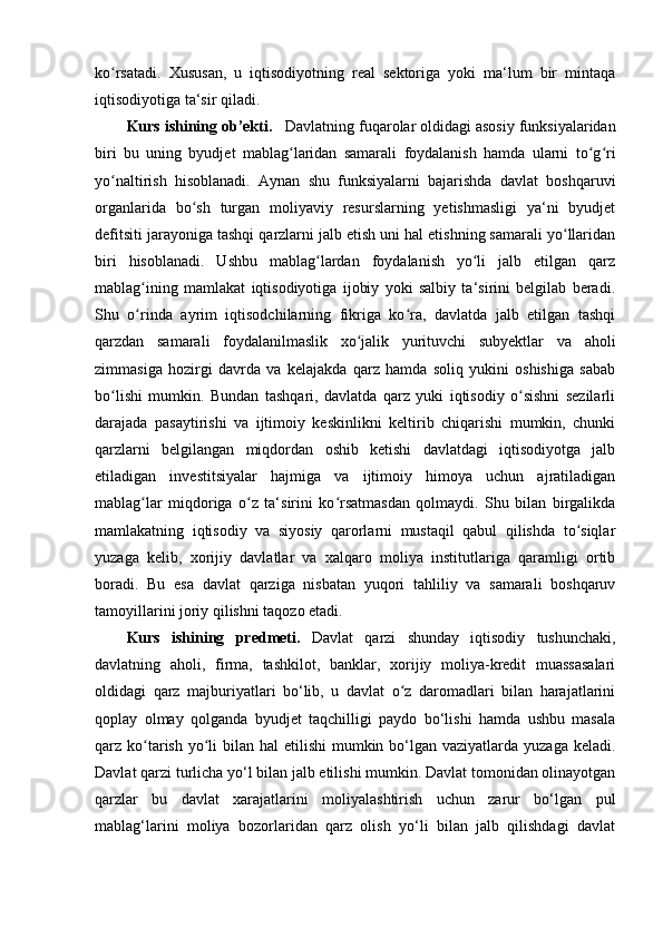 ko rsatadi.   Xususan,   u   iqtisodiyotning   real   sektoriga   yoki   ma‘lum   bir   mintaqaʻ
iqtisodiyotiga ta‘sir qiladi.
Kurs ishining оb’еkti.    Davlatning fuqarolar oldidagi asosiy funksiyalaridan
biri   bu   uning   byudjet   mablag laridan   samarali   foydalanish   hamda   ularni   to g ri	
ʻ ʻ ʻ
yo naltirish   hisoblanadi.   Aynan   shu   funksiyalarni   bajarishda   davlat   boshqaruvi	
ʻ
organlarida   bo sh   turgan   moliyaviy   resurslarning   yetishmasligi   ya‘ni   byudjet	
ʻ
defitsiti jarayoniga tashqi qarzlarni jalb etish uni hal etishning samarali yo llaridan	
ʻ
biri   hisoblanadi.   Ushbu   mablag lardan   foydalanish   yo li   jalb   etilgan   qarz	
ʻ ʻ
mablag ining   mamlakat   iqtisodiyotiga   ijobiy   yoki   salbiy   ta‘sirini   belgilab   beradi.	
ʻ
Shu   o rinda   ayrim   iqtisodchilarning   fikriga   ko ra,   davlatda   jalb   etilgan   tashqi
ʻ ʻ
qarzdan   samarali   foydalanilmaslik   xo jalik   yurituvchi   subyektlar   va   aholi	
ʻ
zimmasiga   hozirgi   davrda   va   kelajakda   qarz   hamda   soliq   yukini   oshishiga   sabab
bo lishi   mumkin.   Bundan   tashqari,   davlatda   qarz   yuki   iqtisodiy   o sishni   sezilarli	
ʻ ʻ
darajada   pasaytirishi   va   ijtimoiy   keskinlikni   keltirib   chiqarishi   mumkin,   chunki
qarzlarni   belgilangan   miqdordan   oshib   ketishi   davlatdagi   iqtisodiyotga   jalb
etiladigan   investitsiyalar   hajmiga   va   ijtimoiy   himoya   uchun   ajratiladigan
mablag lar   miqdoriga   o z   ta‘sirini   ko rsatmasdan   qolmaydi.   Shu   bilan   birgalikda	
ʻ ʻ ʻ
mamlakatning   iqtisodiy   va   siyosiy   qarorlarni   mustaqil   qabul   qilishda   to siqlar	
ʻ
yuzaga   kelib,   xorijiy   davlatlar   va   xalqaro   moliya   institutlariga   qaramligi   ortib
boradi.   Bu   esa   davlat   qarziga   nisbatan   yuqori   tahliliy   va   samarali   boshqaruv
tamoyillarini joriy qilishni taqozo etadi.
Kurs   ishining   predmeti.   Davlat   qarzi   shunday   iqtisodiy   tushunchaki,
davlatning   aholi,   firma,   tashkilot,   banklar,   xorijiy   moliya-kredit   muassasalari
oldidagi   qarz   majburiyatlari   bo‘lib,   u   davlat   o z   daromadlari   bilan   harajatlarini	
ʻ
qoplay   olmay   qolganda   byudjet   taqchilligi   paydo   bo‘lishi   hamda   ushbu   masala
qarz ko tarish yo li  bilan hal  etilishi  mumkin bo‘lgan  vaziyatlarda yuzaga keladi.	
ʻ ʻ
Davlat qarzi turlicha yo‘l bilan jalb etilishi mumkin. Davlat tomonidan olinayotgan
qarzlar   bu   davlat   xarajatlarini   moliyalashtirish   uchun   zarur   bo‘lgan   pul
mablag‘larini   moliya   bozorlaridan   qarz   olish   yo‘li   bilan   jalb   qilishdagi   davlat 