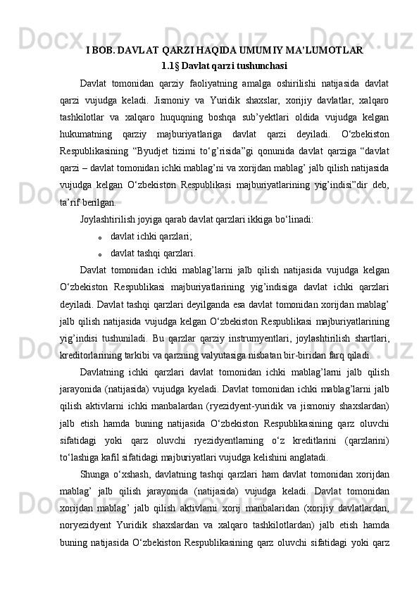 I BOB. DAVLAT QARZI HAQIDA UMUMIY MA’LUMOTLAR
1.1 §  Davlat qarzi tushunchasi
Davlat   tomonidan   qarziy   faoliyatning   amalga   oshirilishi   natijasida   davlat
qarzi   vujudga   keladi.   Jismoniy   va   Yuridik   shaxslar,   xorijiy   davlatlar,   xalqaro
tashkilotlar   va   xalqaro   huquqning   boshqa   sub’yektlari   oldida   vujudga   kelgan
hukumatning   qarziy   majburiyatlariga   davlat   qarzi   deyiladi.   О ‘zbekiston
Respublikasining   “Byudjet   tizimi   t о ‘g’risida”gi   qonunida   davlat   qarziga   “davlat
qarzi – davlat tomonidan ichki mablag’ni va xorijdan mablag’ jalb qilish natijasida
vujudga   kelgan   О ‘zbekiston   Respublikasi   majburiyatlarining   yig’indisi”dir   deb,
ta’rif berilgan.
Joylashtirilish joyiga qarab davlat qarzlari ikkiga b о ‘linadi:
o davlat ichki qarzlari; 
o davlat tashqi qarzlari. 
Davlat   tomonidan   ichki   mablag ’ larni   jalb   qilish   natijasida   vujudga   kelgan
О‘ zbekiston   Respublikasi   majburiyatlarining   yig ’ indisiga   davlat   ichki   qarzlari
deyiladi .   Davlat   tashqi   qarzlari   deyilganda   esa   davlat   tomonidan   xorijdan   mablag ’
jalb   qilish   natijasida   vujudga   kelgan   О‘ zbekiston   Respublikasi   majburiyatlarining
yig ’ indisi   tushuniladi .   Bu   qarzlar   qarziy   instrumyentlari ,   joylashtirilish   shartlari ,
kreditorlarining   tarkibi   va   qarzning   valyutasiga   nisbatan   bir - biridan   farq   qiladi . 
Davlatning   ichki   qarzlari   davlat   tomonidan   ichki   mablag ’ larni   jalb   qilish
jarayonida   ( natijasida )   vujudga   kyeladi .   Davlat   tomonidan   ichki   mablag ’ larni   jalb
qilish   aktivlarni   ichki   manbalardan   ( ryezidyent - yuridik   va   jismoniy   shaxslardan )
jalb   etish   hamda   buning   natijasida   О‘ zbekiston   Respublikasining   qarz   oluvchi
sifatidagi   yoki   qarz   oluvchi   ryezidyentlarning   о‘ z   kreditlarini   ( qarzlarini )
t о‘ lashiga   kafil   sifatidagi   majburiyatlari   vujudga   kelishini   anglatadi .
Shunga   о‘ xshash ,   davlatning   tashqi   qarzlari   ham   davlat   tomonidan   xorijdan
mablag ’   jalb   qilish   jarayonida   ( natijasida )   vujudga   keladi .   Davlat   tomonidan
xorijdan   mablag ’   jalb   qilish   aktivlarni   xorij   manbalaridan   ( xorijiy   davlatlardan ,
noryezidyent   Yuridik   shaxslardan   va   xalqaro   tashkilotlardan )   jalb   etish   hamda
buning   natijasida   О‘ zbekiston   Respublikasining   qarz   oluvchi   sifatidagi   yoki   qarz 
