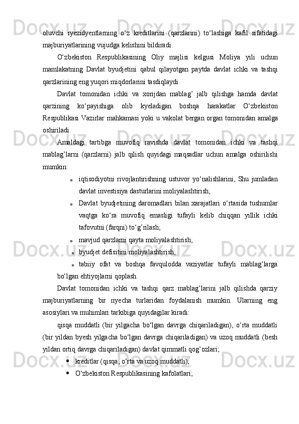 oluvchi   ryezidyentlarning   о‘ z   kreditlarini   ( qarzlarini )   t о‘ lashiga   kafil   sifatidagi
majburiyatlarining   vujudga   kelishini   bildiradi . 
О‘ zbekiston   Respublikasining   Oliy   majlisi   kelgusi   Moliya   yili   uchun
mamlakatning   Davlat   byudjetini   qabul   qilayotgan   paytda   davlat   ichki   va   tashqi
qarzlarining   eng   yuqori   miqdorlarini   tasdiqlaydi .
Davlat   tomonidan   ichki   va   xorijdan   mablag ’   jalb   qilishga   hamda   davlat
qarzining   k о‘ payishiga   olib   kyeladigan   boshqa   harakatlar   О‘ zbekiston
Respublikasi   Vazirlar   mahkamasi   yoki   u   vakolat   bergan   organ   tomonidan   amalga
oshiriladi .
Amaldagi   tartibga   muvofiq   ravishda   davlat   tomonidan   ichki   va   tashqi
mablag ’ larni   ( qarzlarni )   jalb   qilish   quyidagi   maqsadlar   uchun   amalga   oshirilishi
mumkin :
o iqtisodiyotni   rivojlantirishning   ustuvor   y о ‘nalishlarini,   Shu   jumladan
davlat investisiya dasturlarini moliyalashtirish; 
o Davlat   byudjetining   daromadlari   bilan  xarajatlari   о ‘rtasida   tushumlar
vaqtga   k о ‘ra   muvofiq   emasligi   tufayli   kelib   chiqqan   yillik   ichki
tafovutni (farqni) t о ‘g’rilash; 
o mavjud qarzlarni qayta moliyalashtirish; 
o byudjet defisitini moliyalashtirish;
o tabiiy   ofat   va   boshqa   favqulodda   vaziyatlar   tufayli   mablag’larga
bо‘lgan ehtiyojlarni qoplash.
Davlat   tomonidan   ichki   va   tashqi   qarz   mablag’larini   jalb   qilishda   qarziy
majburiyatlarning   bir   nyecha   turlaridan   foydalanish   mumkin.   Ularning   eng
asosiylari va muhimlari tarkibiga quyidagilar kiradi: 
qisqa   muddatli   (bir   yilgacha   bо‘lgan   davrga   chiqariladigan),   о‘rta   muddatli
(bir yildan byesh yilgacha bо‘lgan davrga chiqariladigan) va uzoq muddatli (besh
yildan ortiq davrga chiqariladigan) davlat qimmatli qog’ozlari; 
 kreditlar (qisqa,  о ‘rta va uzoq muddatli); 
 О ‘zbekiston Respublikasining kafolatlari;  